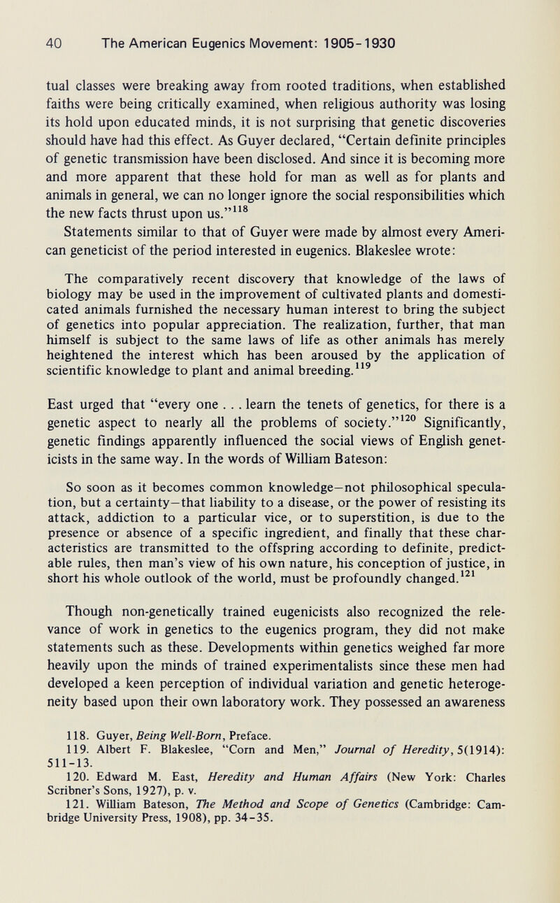 40 The American Eugenics Movement: 1905-1930 tuai classes were breaking away from rooted traditions, when established faiths were being critically examined, when religious authority was losing its hold upon educated minds, it is not surprising that genetic discoveries should have had this effect. As Guyer declared, Certain definite principles of genetic transmission have been disclosed. And since it is becoming more and more apparent that these hold for man as well as for plants and animals in general, we can no longer ignore the social responsibihties which the new facts thrust upon us.® Statements similar to that of Guyer were made by almost every Ameri¬ can geneticist of the period interested in eugenics. Blakeslee wrote: The comparatively recent discovery that knowledge of the laws of biology may be used in the improvement of cultivated plants and domesti¬ cated animals furnished the necessary human interest to bring the subject of genetics into popular appreciation. The realization, further, that man himself is subject to the same laws of life as other animals has merely heightened the interest which has been aroused by the application of scientific knowledge to plant and animal breeding. East urged that every one . . . learn the tenets of genetics, for there is a genetic aspect to nearly all the problems of society.^^° Significantly, genetic findings apparently influenced the social views of English genet¬ icists in the same way. In the words of WiUiam Bateson: So soon as it becomes common knowledge—not philosophical specula¬ tion, but a certainty—that liability to a disease, or the power of resisting its attack, addiction to a particular vice, or to superstition, is due to the presence or absence of a specific ingredient, and finally that these char¬ acteristics are transmitted to the offspring according to definite, predict¬ able rules, then man's view of his own nature, his conception of justice, in short his whole outlook of the world, must be profoundly changed. Though non-genetically trained eugenicists also recognized the rele¬ vance of work in genetics to the eugenics program, they did not make statements such as these. Developments within genetics weighed far more heavily upon the minds of trained experimentalists since these men had developed a keen perception of individual variation and genetic heteroge¬ neity based upon their own laboratory work. They possessed an awareness 118. Guyer, Being Weil-Born, Preface. 119. Albert F. Blakeslee, Corn and Men, Journal of Heredity, 5{\9\.A): 511-13. 120. Edward M. East, Heredity and Human Affairs (New York: Charles Scribner's Sons, 1927), p. v. 121. William Bateson, The Method and Scope of Genetics (Cambridge: Cam¬ bridge University Press, 1908), pp. 34-35.