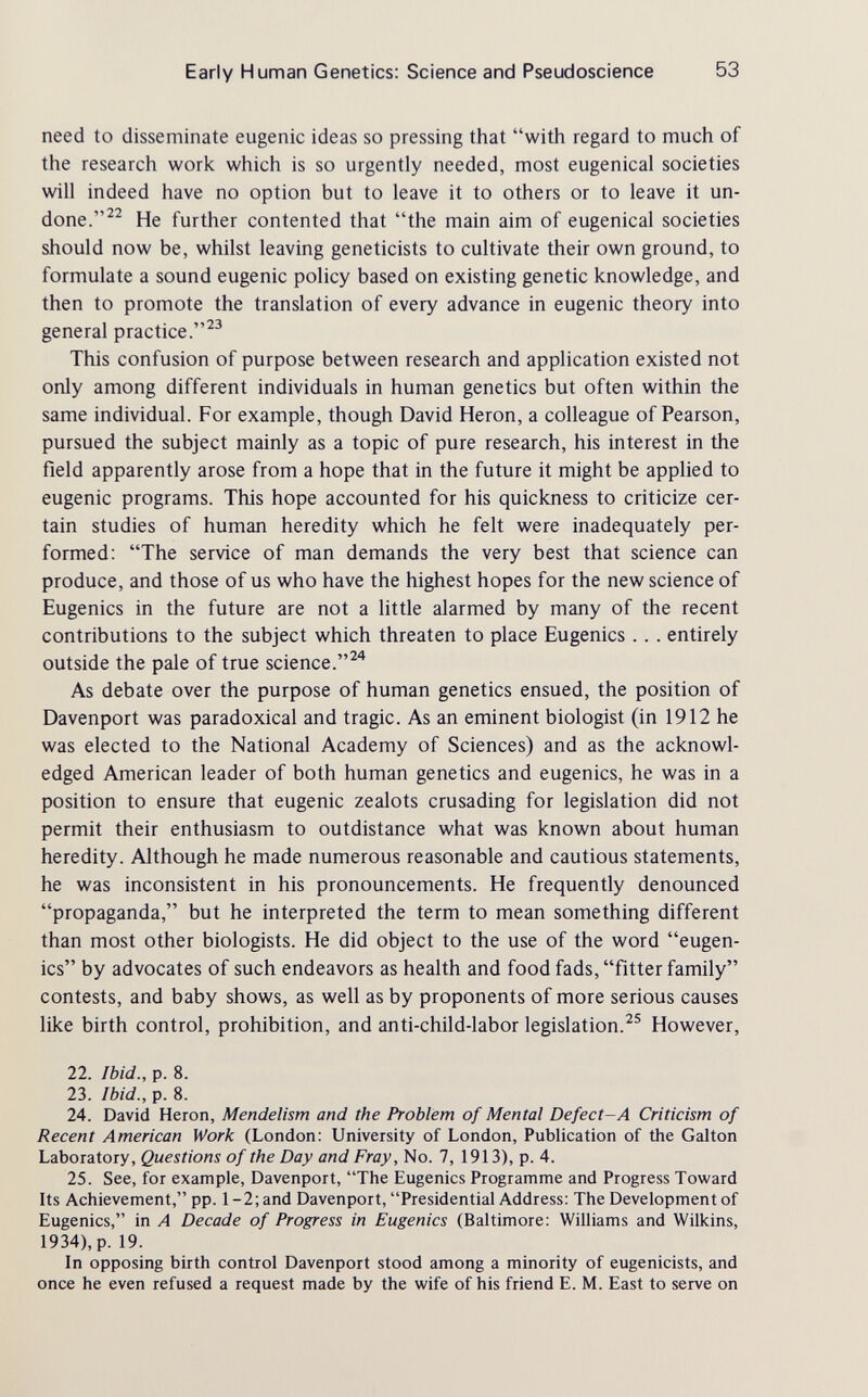 Early Human Genetics: Science and Pseudoscience 53 need to disseminate eugenic ideas so pressing that with regard to much of the research work which is so urgently needed, most eugenical societies will indeed have no option but to leave it to others or to leave it un¬ done.He further contented that the main aim of eugenical societies should now be, whilst leaving geneticists to cultivate their own ground, to formulate a sound eugenic policy based on existing genetic knowledge, and then to promote the translation of every advance in eugenic theory into general practice.^^ This confusion of purpose between research and application existed not only among different individuals in human genetics but often within the same individual. For example, though David Heron, a colleague of Pearson, pursued the subject mainly as a topic of pure research, his interest in the field apparently arose from a hope that in the future it might be applied to eugenic programs. This hope accounted for his quickness to criticize cer¬ tain studies of human heredity which he felt were inadequately per¬ formed: The service of man demands the very best that science can produce, and those of us who have the highest hopes for the new science of Eugenics in the future are not a little alarmed by many of the recent contributions to the subject which threaten to place Eugenics.. . entirely outside the pale of true science. As debate over the purpose of human genetics ensued, the position of Davenport was paradoxical and tragic. As an eminent biologist (in 1912 he was elected to the National Academy of Sciences) and as the acknowl¬ edged American leader of both human genetics and eugenics, he was in a position to ensure that eugenic zealots crusading for legislation did not permit their enthusiasm to outdistance what was known about human heredity. Although he made numerous reasonable and cautious statements, he was inconsistent in his pronouncements. He frequently denounced propaganda, but he interpreted the term to mean something different than most other biologists. He did object to the use of the word eugen¬ ics by advocates of such endeavors as health and food fads, fitter family contests, and baby shows, as well as by proponents of more serious causes lUce birth control, prohibition, and anti-child-labor legislation.However, 22. Ibid., p. 8. 23. Ibid., p. 8. 24. David Heron, Mendelism and the Problem of Mental Defect-A Criticism of Recent American Work (London: University of London, Publication of the Galton Laboratory, Questions of the Day and Fray, No. 7, 1913), p. 4. 25. See, for example, Davenport, The Eugenics Programme and Progress Toward Its Achievement, pp. 1-2; and Davenport, Presidential Address: The Development of Eugenics, in A Decade of Progress in Eugenics (Baltimore: Williams and Wilkins, 1934), p. 19. In opposing birth control Davenport stood among a minority of eugenicists, and once he even refused a request made by the wife of his friend E. M. East to serve on