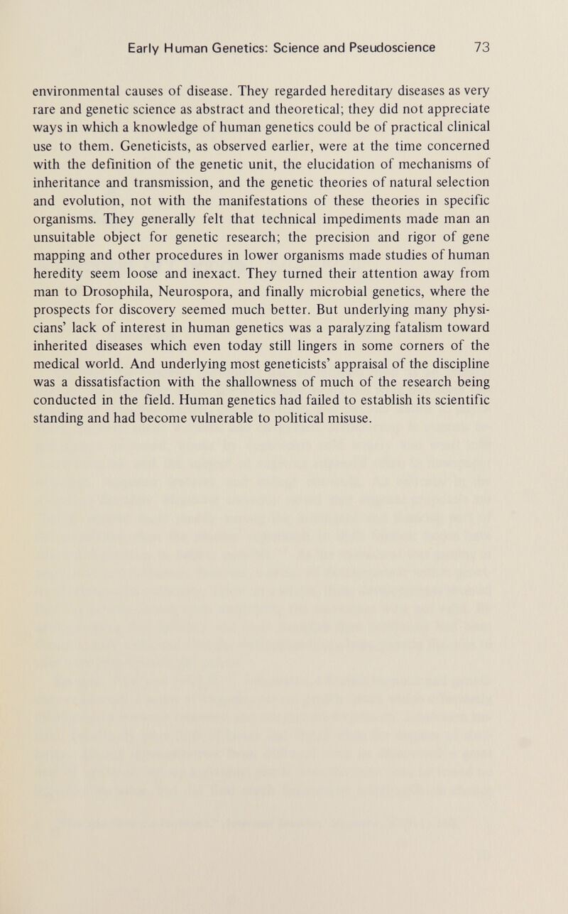 Early Human Genetics: Science and Pseudoscience 73 environmental causes of disease. They regarded hereditary diseases as very rare and genetic science as abstract and theoretical; they did not appreciate ways in which a knowledge of human genetics could be of practical clinical use to them. Geneticists, as observed earlier, were at the time concerned with the definition of the genetic unit, the elucidation of mechanisms of inheritance and transmission, and the genetic theories of natural selection and evolution, not with the manifestations of these theories in specific organisms. They generally felt that technical impediments made man an unsuitable object for genetic research; the precision and rigor of gene mapping and other procedures in lower organisms made studies of human heredity seem loose and inexact. They turned their attention away from man to Drosophila, Neurospora, and finally microbial genetics, where the prospects for discovery seemed much better. But underlying many physi¬ cians' lack of interest in human genetics was a paralyzing fatalism toward inherited diseases which even today still lingers in some corners of the medical world. And underlying most geneticists' appraisal of the discipline was a dissatisfaction with the shallowness of much of the research being conducted in the field. Human genetics had failed to establish its scientific standing and had become vulnerable to pohtical misuse.