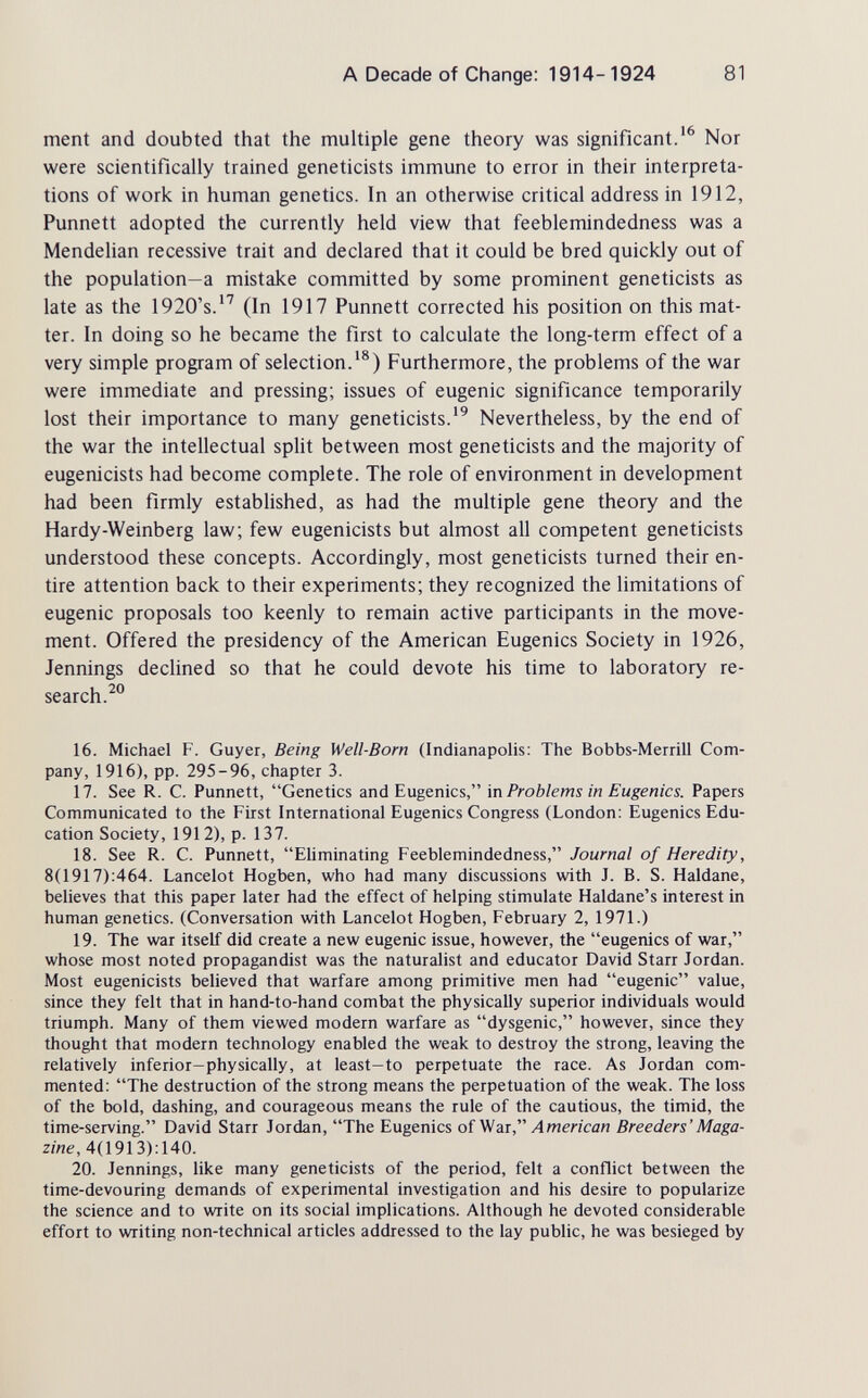 A Decade of Change: 1914- 1924 81 ment and doubted that the multiple gene theory was significant.'^ Nor were scientifically trained geneticists immune to error in their interpreta¬ tions of work in human genetics. In an otherwise critical address in 1912, Punnett adopted the currently held view that feeblemindedness was a Mendelian recessive trait and declared that it could be bred quickly out of the population—a mistake committed by some prominent geneticists as late as the 1920's.'' (In 1917 Punnett corrected his position on this mat¬ ter. In doing so he became the first to calculate the long-term effect of a very simple program of selection.'®) Furthermore, the problems of the war were immediate and pressing; issues of eugenic significance temporarily lost their importance to many geneticists.Nevertheless, by the end of the war the intellectual split between most geneticists and the majority of eugenicists had become complete. The role of environment in development had been firmly established, as had the multiple gene theory and the Hardy-Weinberg law; few eugenicists but almost all competent geneticists understood these concepts. Accordingly, most geneticists turned their en¬ tire attention back to their experiments; they recognized the limitations of eugenic proposals too keenly to remain active participants in the move¬ ment. Offered the presidency of the American Eugenics Society in 1926, Jennings declined so that he could devote his time to laboratory re¬ search. 16. Michael F. Guyer, Being Weil-Born (Indianapolis: The Bobbs-Merrill Com¬ pany, 1916), pp. 295-96, chapter 3. 17. See R. C. Punnett, Genetics and Eugenics, in Problems in Eugenics. Papers Communicated to the First International Eugenics Congress (London: Eugenics Edu¬ cation Society, 1912), p. 137. 18. See R. C. Punnett, Eliminating Feeblemindedness, Journal of Heredity, 8(1917):464. Lancelot Hogben, who had many discussions with J. B. S. Haldane, believes that this paper later had the effect of helping stimulate Haldane's interest in human genetics. (Conversation with Lancelot Hogben, February 2, 1971.) 19. The war itself did create a new eugenic issue, however, the eugenics of war, whose most noted propagandist was the naturalist and educator David Starr Jordan. Most eugenicists believed that warfare among primitive men had eugenic value, since they felt that in hand-to-hand combat the physically superior individuals would triumph. Many of them viewed modern warfare as dysgenic, however, since they thought that modern technology enabled the weak to destroy the strong, leaving the relatively inferior-physically, at least-to perpetuate the race. As Jordan com¬ mented: The destruction of the strong means the perpetuation of the weak. The loss of the bold, dashing, and courageous means the rule of the cautious, the timid, the time-serving. David Starr Jordan, The Eugenics of War, Л wen саи Breeders' Maga¬ zine, А{\9\Ъ):Ыд. 20. Jennings, like many geneticists of the period, felt a conflict between the time-devouring demands of experimental investigation and his desire to popularize the science and to write on its social implications. Although he devoted considerable effort to writing non-technical articles addressed to the lay public, he was besieged by