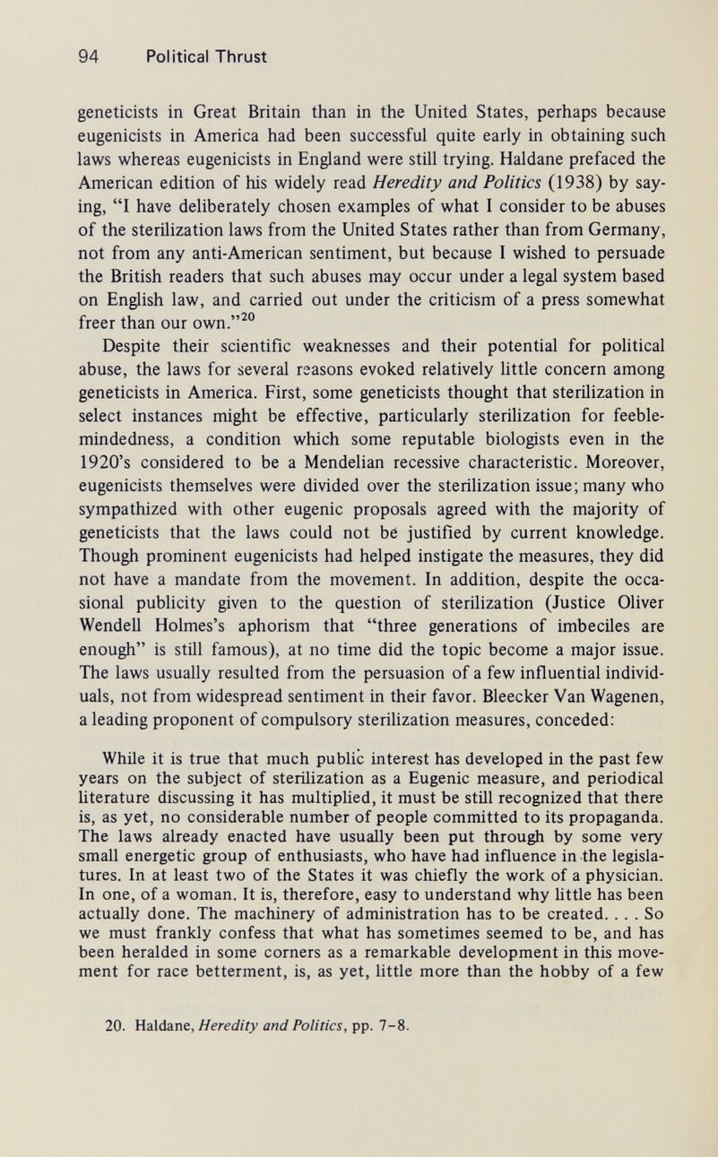 94 Political Thrust geneticists in Great Britain than in the United States, perhaps because eugenicists in America had been successful quite early in obtaining such laws whereas eugenicists in England were still trying. Haldane prefaced the American edition of his widely read Heredity and Politics (1938) by say¬ ing, I have deliberately chosen examples of what I consider to be abuses of the sterilization laws from the United States rather than from Germany, not from any anti-American sentiment, but because I wished to persuade the British readers that such abuses may occur under a legal system based on English law, and carried out under the criticism of a press somewhat freer than our own.^° Despite their scientific weaknesses and their potential for political abuse, the laws for several reasons evoked relatively little concern among geneticists in America. First, some geneticists thought that sterilization in select instances might be effective, particularly sterilization for feeble¬ mindedness, a condition which some reputable biologists even in the 1920's considered to be a Mendelian recessive characteristic. Moreover, eugenicists themselves were divided over the sterilization issue; many who sympathized with other eugenic proposals agreed with the majority of geneticists that the laws could not be justified by current knowledge. Though prominent eugenicists had helped instigate the measures, they did not have a mandate from the movement. In addition, despite the occa¬ sional publicity given to the question of sterilization (Justice Oliver Wendell Holmes's aphorism that three generations of imbeciles are enough is still famous), at no time did the topic become a major issue. The laws usually resulted from the persuasion of a few influential individ¬ uals, not from widespread sentiment in their favor. Bleecker Van Wagenen, a leading proponent of compulsory sterihzation measures, conceded: While it is true that much public interest has developed in the past few years on the subject of sterilization as a Eugenic measure, and periodical literature discussing it has multiplied, it must be stül recognized that there is, as yet, no considerable number of people committed to its propaganda. The laws already enacted have usually been put through by some very small energetic group of enthusiasts, who have had influence in the legisla¬ tures. In at least two of the States it was chiefly the work of a physician. In one, of a woman. It is, therefore, easy to understand why little has been actually done. The machinery of administration has to be created. ... So we must frankly confess that what has sometimes seemed to be, and has been heralded in some corners as a remarkable development in this move¬ ment for race betterment, is, as yet, little more than the hobby of a few 20. Haldane, Heredity and Politics, pp. 7-8.