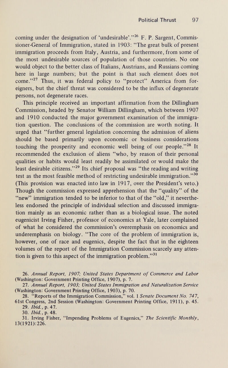 Political Thrust 97 coming under the designation of 'undesirable'.F. P. Sargent, Commis¬ sioner-General of Immigration, stated in 1903; The great bulk of present immigration proceeds from Italy, Austria, and furthermore, from some of the most undesirable sources of population of those countries. No one would object to the better class of Italians, Austrians, and Russians coming here in large numbers; but the point is that such element does not come.^^ Thus, it was federal policy to protect America from for¬ eigners, but the chief threat was considered to be the influx of degenerate persons, not degenerate races. This principle received an important affirmation from the Dillingham Commission, headed by Senator WiUiam DilUngham, which between 1907 and 1910 conducted the major government examination of the immigra¬ tion question. The conclusions of the commission are worth noting. It urged that further general legislation concerning the admission of aliens should be based primarily upon economic or business considerations touching the prosperity and economic well being of our people.^® It recommended the exclusion of aliens who, by reason of their personal qualities or habits would least readily be assimilated or would make the least desirable citizens.^® Its chief proposal was the reading and writing test as the most feasible method of restricting undesirable immigration.^ (This provision was enacted into law in 1917, over the President's veto.) Though the commission expressed apprehension that the quality of the new immigration tended to be inferior to that of the old, it neverthe¬ less endorsed the principle of individual selection and discussed immigra¬ tion mainly as an economic rather than as a biological issue. The noted eugenicist Irving Fisher, professor of economics at Yale, later complained of what he considered the commission's overemphasis on economics and underemphasis on biology. The core of the problem of immigration is, however, one of race and eugenics, despite the fact that in the eighteen volumes of the report of the Immigration Commission scarcely any atten¬ tion is given to this aspect of the immigration problem. 26. Annual Report, 1907; United States Department of Commerce and Labor (Washington: Government Printing Office, 1907), p. 7. 27. Annual Report, 1903; United States Immigration and Naturalization Service (Washington: Government Printing Office, 1903), p. 70. 28. Reports of the Immigration Commission, vol. 1 Senate Document No. 747, 61st Congress, 2nd Session (Washington: Government Printing Office, 1911), p. 45. 29. Ibid., p. 41. 30. Ibid., p. 48. 31. Irving Fisher, Impending Problems of Eugenics, The Scientific Monthly, 13(1921):226.