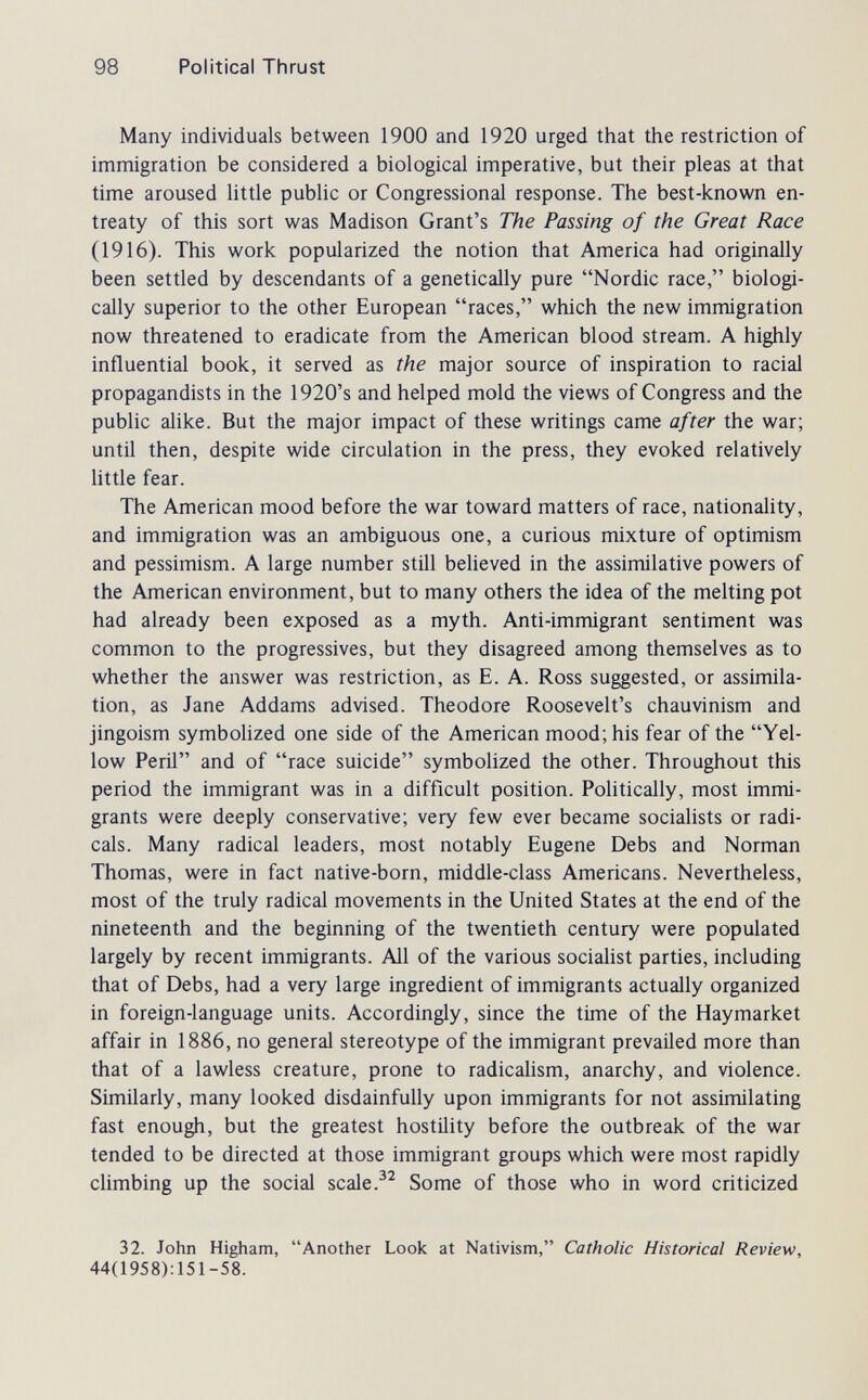 98 Political Thrust Many individuals between 1900 and 1920 urged that the restriction of immigration be considered a biological imperative, but their pleas at that time aroused little public or Congressional response. The best-known en¬ treaty of this sort was Madison Grant's The Passing of the Great Race (1916). This work popularized the notion that America had originally been settled by descendants of a genetically pure Nordic race, biologi¬ cally superior to the other European races, which the new immigration now threatened to eradicate from the American blood stream. A highly influential book, it served as the major source of inspiration to racial propagandists in the 1920's and helped mold the views of Congress and the public alike. But the major impact of these writings came after the war; until then, despite wide circulation in the press, they evoked relatively little fear. The American mood before the war toward matters of race, nationality, and immigration was an ambiguous one, a curious mixture of optimism and pessimism. A large number still believed in the assimilative powers of the American environment, but to many others the idea of the melting pot had already been exposed as a myth. Anti-immigrant sentiment was common to the progressives, but they disagreed among themselves as to whether the answer was restriction, as E. A. Ross suggested, or assimila¬ tion, as Jane Addams advised. Theodore Roosevelt's chauvinism and jingoism symbolized one side of the American mood; his fear of the Yel¬ low Peril and of race suicide symbolized the other. Throughout this period the immigrant was in a difficult position. Politically, most immi¬ grants were deeply conservative; very few ever became socialists or radi¬ cals. Many radical leaders, most notably Eugene Debs and Norman Thomas, were in fact native-born, middle-class Americans. Nevertheless, most of the truly radical movements in the United States at the end of the nineteenth and the beginning of the twentieth century were populated largely by recent immigrants. All of the various socialist parties, including that of Debs, had a very large ingredient of immigrants actually organized in foreign-language units. Accordingly, since the time of the Haymarket affair in 1886, no general stereotype of the immigrant prevailed more than that of a lawless creature, prone to radicaHsm, anarchy, and violence. Similarly, many looked disdainfully upon immigrants for not assimilating fast enough, but the greatest hostility before the outbreak of the war tended to be directed at those immigrant groups which were most rapidly climbing up the social scale Some of those who in word criticized 32. John Higham, Another Look at Nativism, Catholic Historical Review, 44(1958):151-58.