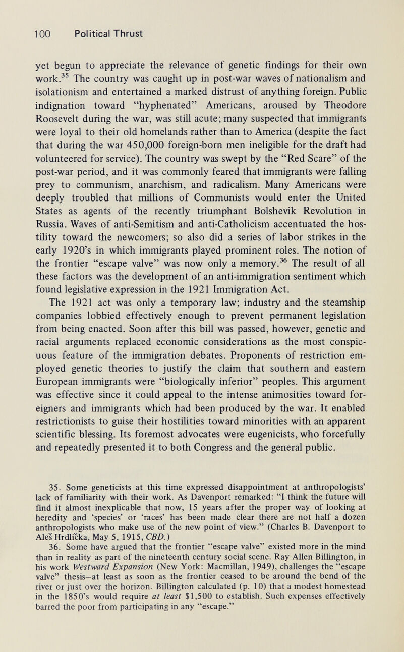 100 Political Thrust yet begun to appreciate the relevance of genetic findings for their own work.^® The country was caught up in post-war waves of nationahsm and isolationism and entertained a marked distrust of anything foreign. Pubhc indignation toward hyphenated Americans, aroused by Theodore Roosevelt during the war, was still acute; many suspected that immigrants were loyal to their old homelands rather than to America (despite the fact that during the war 450,000 foreign-born men ineligible for the draft had volunteered for service). The country was swept by the Red Scare of the post-war period, and it was commonly feared that immigrants were falling prey to communism, anarchism, and radicalism. Many Americans were deeply troubled that millions of Communists would enter the United States as agents of the recently triumphant Bolshevik Revolution in Russia. Waves of anti-Semitism and anti-Catholicism accentuated the hos¬ tility toward the newcomers; so also did a series of labor strikes in the early 1920's in which immigrants played prominent roles. The notion of the frontier escape valve was now only a memory.The result of all these factors was the development of an anti-immigration sentiment which found legislative expression in the 1921 Immigration Act. The 1921 act was only a temporary law; industry and the steamship companies lobbied effectively enough to prevent permanent legislation from being enacted. Soon after this bill was passed, however, genetic and racial arguments replaced economic considerations as the most conspic¬ uous feature of the immigration debates. Proponents of restriction em¬ ployed genetic theories to justify the claim that southern and eastern European immigrants were biologically inferior peoples. This argument was effective since it could appeal to the intense animosities toward for¬ eigners and immigrants which had been produced by the war. It enabled restrictionists to guise their hostilities toward minorities with an apparent scientific blessing. Its foremost advocates were eugenicists, who forcefully and repeatedly presented it to both Congress and the general public. 35. Some geneticists at this time expressed disappointment at anthropologists' lack of familiarity with their work. As Davenport remarked; I think the future will find it almost inexplicable that now, 15 years after the proper way of looking at heredity and 'species' or 'races' has been made clear there are not half a dozen anthropologists who make use of the new point of view. (Charles B. Davenport to Ale? Hrdlicka, May 5, 1915, CBD.) 36. Some have argued that the frontier escape valve existed more in the mind than in reality as part of the nineteenth century social scene. Ray Allen Billington, in his work Westward Expansion (New York: Macmillan, 1949), challenges the escape valve thesis-at least as soon as the frontier ceased to be around the bend of the river or just over the horizon. Billington calculated (p. 10) that a modest homestead in the 1850's would require at least $1,500 to establish. Such expenses effectively barred the poor from participating in any escape.