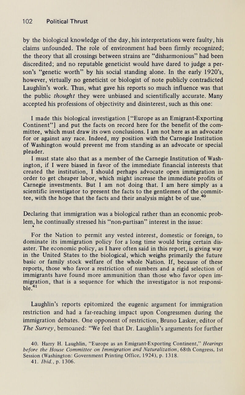 102 Political Thrust by the biological knowledge of the day, his interpretations were faulty, his claims unfounded. The role of environment had been firmly recognized; the theory that all crossings between strains are disharmonious had been discredited; and no reputable geneticist would have dared to judge a per¬ son's genetic worth by Iiis social standing alone. In the early 1920's, however, virtually no geneticist or biologist of note publicly contradicted Laughlin's work. Thus, what gave his reports so much influence was that the public thought they were unbiased and scientifically accurate. Many accepted his professions of objectivity and disinterest, such as this one; I made this biological investigation [Europe as an Emigrant-Exporting Continent] and put the facts on record here for the benefit of the com¬ mittee, which must draw its own conclusions. I am not here as an advocate for or against any race. Indeed, my position with the Carnegie Institution of Washington would prevent me from standing as an advocate or special pleader. I must state also that as a member of the Carnegie Institution of Wash¬ ington, if I were biased in favor of the immediate financial interests that created the institution, I should perhaps advocate open immigration in order to get cheaper labor, which might increase the immediate profits of Carnegie investments. But I am not doing that. I am here simply as a scientific investigator to present the facts to the gentlemen of the commit¬ tee, with the hope that the facts and their analysis might be of use.^° Declaring that immigration was a biological rather than an economic prob¬ lem, he continually stressed his non-partisan interest in the issue; For the Nation to permit any vested interest, domestic or foreign, to dominate its immigration policy for a long time would bring certain dis¬ aster. The economic policy, as I have often said in this report, is giving way in the United States to the biological, which weighs primarily the future basic or family stock welfare of the whole Nation. If, because of these reports, those who favor a restriction of numbers and a rigid selection of immigrants have found more ammunition than those who favor open im¬ migration, that is a sequence for which the investigator is not responsi- ble.'^' Laughlin's reports epitomized the eugenic argument for immigration restriction and had a far-reaching impact upon Congressmen during the immigration debates. One opponent of restriction, Bruno Lasker, editor of The Survey, bemoaned: We feel that Dr. Laughlin's arguments for further 40. Harry H. Laughlin, Europe as an Emigrant-Exporting Continent, Hearings before the House Committee on Immigration and Naturalization, 68th Congress, 1st Session (Washington: Government Printing Office, 1924), p. 1318. 41. Ibid., p. 1306.