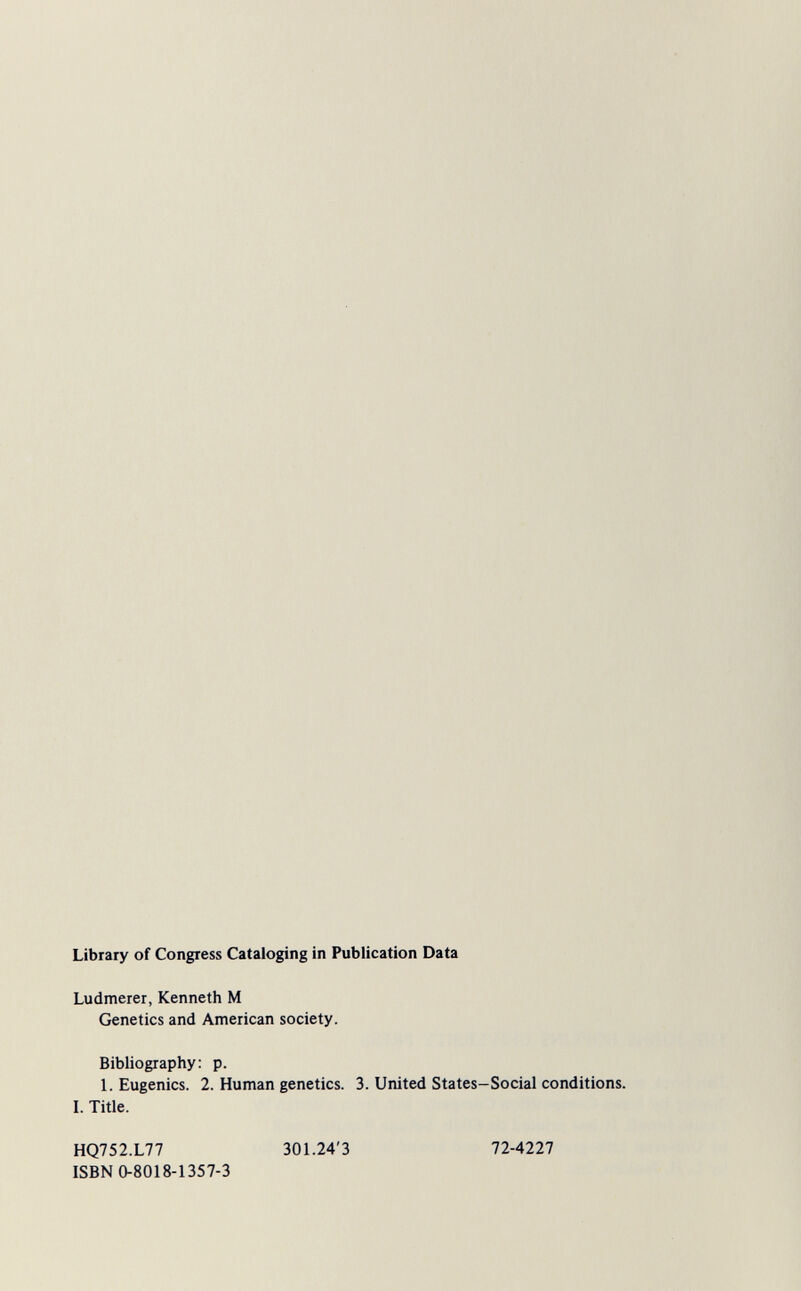 Library of Congress Cataloging in Publication Data Ludmerer, Kenneth M Genetics and American society. Bibliography: p. 1. Eugenics. 2. Human genetics. 3. United States-Social conditions. I. Title. HQ752.L77 301.24'3 ISBN 0-8018-1357-3 72-4227
