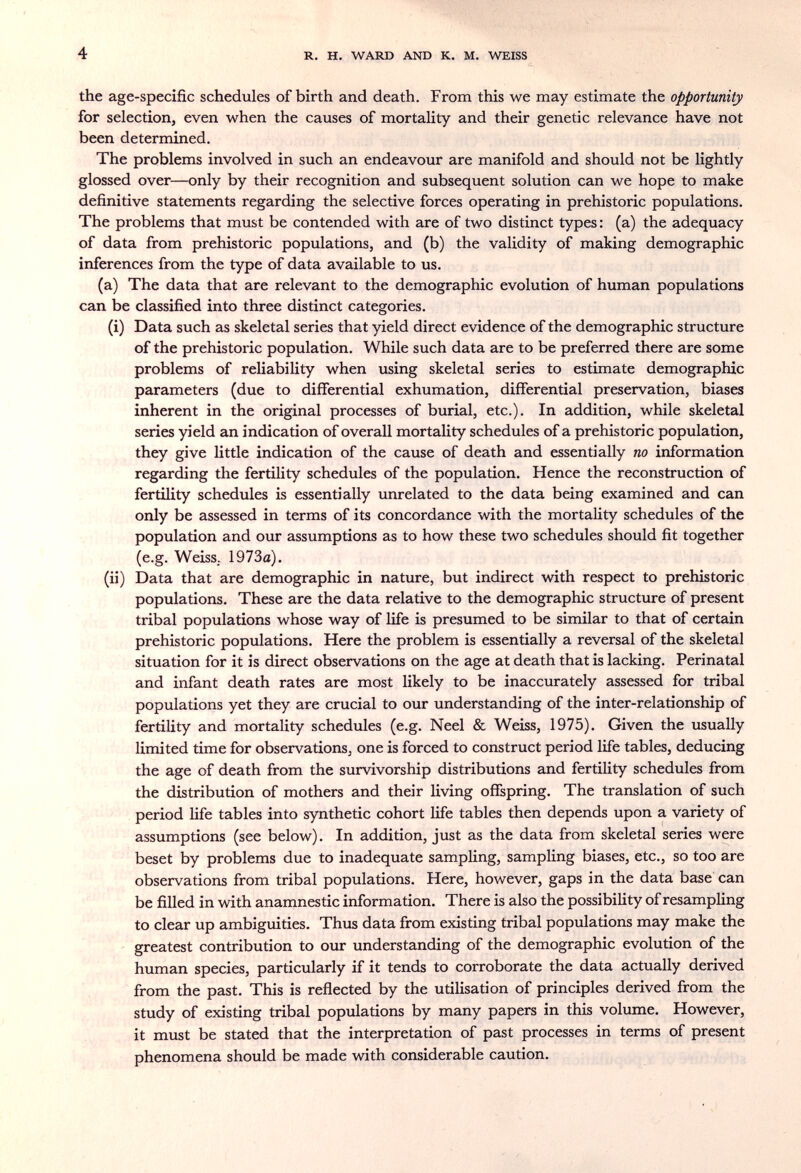 4 R. H. WARD AND К. M. WEISS the age-specific schedules of birth and death. From this we may estimate the opportunity for selection, even when the causes of mortality and their genetic relevance have not been determined. The problems involved in such an endeavour are manifold and should not be lightly glossed over—only by their recognition and subsequent solution can we hope to make definitive statements regarding the selective forces operating in prehistoric populations. The problems that must be contended with are of two distinct types: (a) the adequacy of data from prehistoric populations, and (b) the validity of making demographic inferences from the type of data available to us. (a) The data that are relevant to the demographic evolution of human populations can be classified into three distinct categories. (i) Data such as skeletal series that yield direct evidence of the demographic structure of the prehistoric population. While such data are to be preferred there are some problems of reliability when using skeletal series to estimate demographic parameters (due to differential exhumation, differential preservation, biases inherent in the original processes of burial, etc.). In addition, while skeletal series yield an indication of overall mortality schedules of a prehistoric population, they give little indication of the cause of death and essentially no information regarding the fertility schedules of the population. Hence the reconstruction of fertility schedules is essentially unrelated to the data being examined and can only be assessed in terms of its concordance with the mortality schedules of the population and our assumptions as to how these two schedules should fit together (e.g. Weiss.- 1973a). (ii) Data that are demographic in nature, but indirect with respect to prehistoric populations. These are the data relative to the demographic structure of present tribal populations whose way of life is presumed to be similar to that of certain prehistoric populations. Here the problem is essentially a reversal of the skeletal situation for it is direct observations on the age at death that is lacking. Perinatal and infant death rates are most likely to be inaccurately assessed for tribal populations yet they are crucial to our understanding of the inter-relationship of fertility and mortality schedules (e.g. Neel & Weiss, 1975). Given the usually limited time for observations, one is forced to construct period life tables, deducing the age of death from the survivorship distributions and fertility schedules from the distribution of mothers and their living offspring. The translation of such period life tables into synthetic cohort life tables then depends upon a variety of assumptions (see below). In addition, just as the data from skeletal series were beset by problems due to inadequate sampling, sampling biases, etc., so too are observations from tribal populations. Here, however, gaps in the data base can be filled in with anamnestic information. There is also the possibility of resampling to clear up ambiguities. Thus data from existing tribal populations may make the greatest contribution to our understanding of the demographic evolution of the human species, particularly if it tends to corroborate the data actually derived from the past. This is reflected by the utilisation of principles derived from the study of existing tribal populations by many papers in this volume. However, it must be stated that the interpretation of past processes in terms of present phenomena should be made with considerable caution.