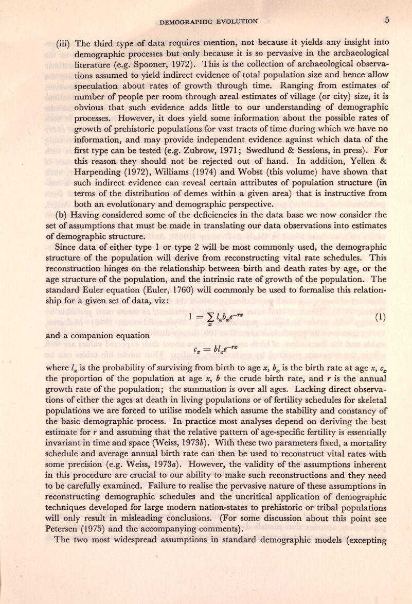 DEMOGRAPHIC EVOLUTION 5 (iii) The third type of data requires mention, not became it yields any insight into demographic processes but only because it is so pervasive in the archaeological literature (e.g. Spooner, 1972). This is the collection of archaeological observa¬ tions assumed to yield indirect evidence of total population size and hence allow speculation about rates of growth through time. Ranging from estimates of number of people per room through areal estimates of village (or city) size, it is obvious that such evidence adds little to our understanding of demographic processes. However, it does yield some information about the possible rates of growth of prehistoric populations for vast tracts of time during which we have no information, and may provide independent evidence against which data of the first type can be tested (e.g. Zubrow, 1971 ; Swedlund & Sessions, in press). For this reason they should not be rejected out of hand. In addition, Yellen & Harpending (1972), Williams (1974) and Wobst (this volume) have shown that such indirect evidence can reveal certain attributes of population structure (in terms of the distribution of demes within a given area) that is instructive from both an evolutionary and demographic perspective. (b) Having considered some of the deficiencies in the data base we now consider the set of assumptions that must be made in translating our data observations into estimates of demographic structure. Since data of either type 1 or type 2 will be most commonly used, the demographic structure of the population will derive from reconstructing vital rate schedules. This reconstruction hinges on the relationship between birth and death rates by age, or the age structure of the population, and the intrinsic rate of growth of the population. The standard Euler equation (Euler, 1760) will commonly be used to formalise this relation¬ ship for a given set of data, viz : i=2'A«- (1) X and a companion equation = bla-e- where is the probability of surviving from birth to age x, is the birth rate at age x, the proportion of the population at age x, b the crude birth rate, and r is the annual growth rate of the population; the summation is over all ages. Lacking direct observa¬ tions of either the ages at death in living populations or of fertility schedules for skeletal populations we are forced to utilise models which assume the stability and constancy of the basic demographic process. In practice most analyses depend on deriving the best estimate for r and assuming that the relative pattern of age-specific fertility is essentially invariant in time and space (Weiss, 1973¿). With these two parameters fixed, a mortality schedule and average annual birth rate can then be used to reconstruct vital rates with some precision (e.g. Weiss, 1973(2). However, the validity of the assumptions inherent in this procedure are crucial to our ability to make such reconstructions and they need to be carefully examined. Failure to realise the pervasive nature of these assumptions in reconstructing demographic schedules and the uncritical application of demographic techniques developed for large modern nation-states to prehistoric or tribal populations will only result in misleading conclusions. (For some discussion about this point see Petersen (1975) and the accompanying comments). The two most widespread assumptions in standard demographic models (excepting