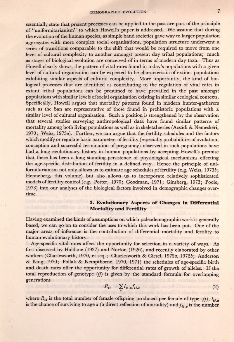 DEMOGRAPHIC EVOLUTION 7 essentially state that present processes can be applied to the past are part of the principle of imiformitarianism to which Howell's paper is addressed. We assume that during the evolution of the human species, as simple band societies gave way to larger population aggregates with more complex social organisations, population structure underwent a series of transitions comparable to the shift that would be required to move from one level of cultural complexity to another amongst present day tribal populations; much as stages of biological evolution are conceived of in terms of modern day taxa. Thus as Howell clearly shows, the pattern of vital rates found in today's populations with a given level of cultural organisation can be expected to be characteristic of extinct populations exhibiting similar aspects of cultural complexity. More importantly, the kind of bio¬ logical processes that are identified as contributing to the regulation of vital rates in extant tribal populations can be presumed to have prevailed in the past amongst populations with similar levels of social organisation existing in similar ecological contexts. Specifically, Howell argues that mortality patterns found in modern hunter-gatherers such as the San are representative of those found in prehistoric populations with a similar level of cultural organisation. Such a position is strengthened by the observation that several studies surveying anthropological data have found similar patterns of mortality among both living populations as well as in skeletal series (Acsádi & Nemeskéri, 1970; Weiss, 1973ö). Further, we can argue that the fertility schedules and the factors which modify or regulate basic parameters of fertility (especially probabilities of ovulation, conception and successful termination of pregnancy) observed in such populations have had a long evolutionary history in human populations by accepting Howell's premise that there has been a long standing persistence of physiological mechanisms effecting the age-specific distribution of fertility in a defined way. Hence the principle of uni- formitarianism not only allows us to estimate age schedules of fertility (e.g. Weiss, 1973Ô; Henneberg, this volimie) but also allows us to incorporate relatively sophisticated models of fertility control (e.g. Potter, 1970; Goodman, 1971; Ginsberg, 1973; Poole, 1973) into our analyses of the biological factors involved in demographic changes over¬ time. 3. Evolutionary Aspects of Changes in Differential Mortality and Fertility Having examined the kinds of assumptions on which paleodemographic work is generally based, we can go on to consider the uses to which this work has been put. One of the major areas of inference is the contribution of differential mortality and fertility to human evolutionary history. Age-specific vital rates affect the opportunity for selection in a variety of ways. As first discussed by Haldane (1927) and Norton (1926), and recenüy elaborated by other workers (Charlesworth, 1970, et seq.; Charlesworth & Giesel, 1972й, 1972Ô; Anderson & King, 1970; Pollak & Kempthorne, 1970, 1971) the schedules of age-specific birth and death rates offer the opportunity for differential rates of growth of alleles. If the total reproduction of genotype {ij) is given by the standard formula for overlapping generations — 2 hi.xfii.x (2) m where is the total number of female offspring produced per female of type [ij), is the chance of surviving to age x (a direct reflection of mortality) and/^^^j, is the number