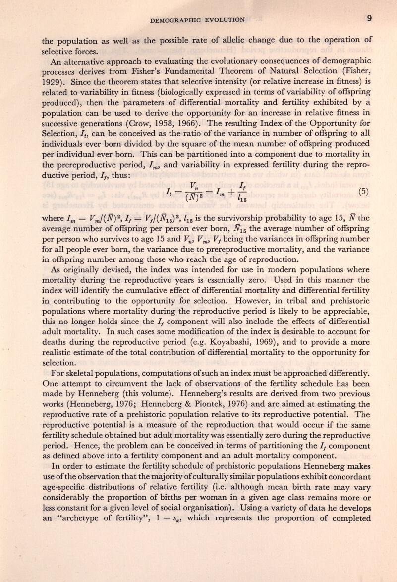 DEMOGRAPHIC EVOLUTION 9 the population as well as the possible rate of allelic change due to the operation of selective forces. An alternative approach to evaluating the evolutionary consequences of demographic processes derives from Fisher's Fundamental Theorem of Natural Selection (Fisher, 1929). Since the theorem states that selective intensity (or relative increase in fitness) is related to variability in fitness (biologically expressed in terms of variability of ofíspring produced), then the parameters of differential mortality and fertility exhibited by a population can be used to derive the opportunity for an increase in relative fitness in successive generations (Crow, 1958, 1966). The resulting Index of the Opportunity for Selection, /(, can be conceived as the ratio of the variance in number of offspring to all individuals ever born divided by the square of the mean number of offspring produced per individual ever born. This can be partitioned into a component due to mortaHty in the prereproductive period, /^, and variability in expressed fertility during the repro¬ ductive period. If, thus: V L h = — (5) Í (JV)2 /i5 ^ ^ where If = Vf¡{Ñ-¡^^^, is the survivorship probability to age 15, JÑT the average number of offspring per person ever born, the average number of offspring per person who survives to age 15 and F^, Vf being the variances in offspring number for all people ever born, the variance due to prereproductive mortality, and the variance in offspring number among those who reach the age of reproduction. As originally devised, the index was intended for use in modern populations where mortality during the reproductive years is essentially zero. Used in this manner the index will identify the cumulative effect of differential mortality and differential fertility in contributing to the opportunity for selection. However, in tribal and prehistoric populations where mortality during the reproductive period is likely to be appreciable, this no longer holds since the If component will also include the effects of differential adult mortality. In such cases some modification of the index is desirable to account for deaths during the reproductive period (e.g. Koyabashi, 1969), and to provide a more realistic estimate of the total contribution of differential mortality to the opportunity for selection. For skeletal populations, computations of such an index must be approached differently. One attempt to circumvent the lack of observations of the fertility schedule has been made by Henneberg (this volume). Henneberg's results are derived from two previous works (Henneberg, 1976; Henneberg & Piontek, 1976) and are aimed at estimating the reproductive rate of a prehistoric population relative to its reproductive potential. The reproductive potential is a measure of the reproduction that would occur if the same fertiUty schedule obtained but adult mortality was essentially zero during the reproductive period. Hence, the problem can be conceived in terms of partitioning the If component as defined above into a fertility component and an adult mortality component. In order to estimate the fertility schedule of prehistoric populations Henneberg makes use of the observation that the majority of culturally similar populations exhibit concordant age-specific distributions of relative fertility (i.e. although mean birth rate may vary considerably the proportion of births per woman in a given age class remains more or less constant for a given level of social organisation). Using a variety of data he develops an archetype of fertility, 1 — which represents the proportion of completed