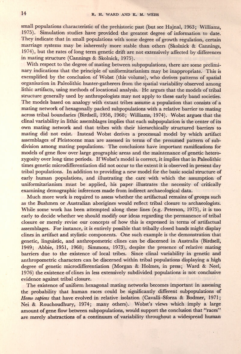 14 R. H. WARD AND К. M. WEISS small populations characteristic of the prehistoric past (but see Hajnal, 1963; Williams, 1975), Simulation studies have provided the greatest degree of information to date. They indicate that in small populations with some degree of growth regulation, certain marriage systems may be inherently more stable than others (Skolnick & Cannings, 1974), but the rates of long term genetic drift are not extensively affected by differences in mating structure (Cannings & Skolnick, 1975). With respect to the degree of mating between subpopulations, there are some prelimi¬ nary indications that the principle of uniformitarianism may be inappropriate. This is exemplified by the conclusion of Wobst (this volume), who derives patterns of spatial organisation in Paleolithic hunter-gatherers from the spatial variability observed among lithic artifacts, using methods of locational analysis. He argues that the models of tribal structure generally used by anthropologists may not apply to these early band societies. The models based on analogy with extant tribes assume a popvdation that consists of a mating network of hexagonally packed subpopulations with a relative barrier to mating across tribal boundaries (Birdsell, 1958, 1968; Williams, 1974). Wobst argues that the clinal variability in lithic assemblages implies that each subpopulation is the center of its own mating network and that tribes with their hierarchically structured barriers to mating did not exist. Instead Wobst derives a processual model by which artifact assemblages of Pleistocene man are assessed in terms of the presumed pattern of sub¬ division among mating populations. The conclusions have important ramifications for models of gene Row over large geographic areas and the maintenance of genetic hetero¬ zygosity over long time periods. If Wobst's model is correct, it implies that in Paleolithic times genetic microdifferentiation did not occur to the extent it is observed in present day tribal populations. In addition to providing a new model for the basic social structure of early human populations, and illustrating the care with which the assumption of uniformitarianism must be applied, his paper illustrates the necessity of critically examining demographic inferences made from indirect archaeological data. Much more work is required to assess whether the artifactual remains of groups such as the Bushmen or Australian aborigines would reflect tribal closure to archaeologists. While some work has been attempted along these lines (e.g. Peterson, 1975), it is too, early to decide whether we should modify our ideas regarding the permanence of tribal closure or merely revise our concepts of how this is expressed in terms of artifactual assemblages. For instance, it is entirely possible that tribally closed bands might display dines in artifact and stylistic components. One such example is the demonstration that genetic, linguistic, and anthropometric clines can be discerned in Australia (Birdsell, 1949; Abbie, 1951, 1968; Simmons, 1973), despite the presence of relative mating barriers due to the existence of local tribes. Since clinal variability in genetic and anthropometric characters can be discerned within tribal populations displaying a high degree of genetic microdifferentiation (Morgan & Holmes, in press; Ward & Neel, 1976) the existence of clines in less extensively subdivided populations is not conclusive evidence against tribal closure. The existence of uniform hexagonal mating networks becomes important in assessing the probability that hvunan races could be significantly different subpopulations of Homo sapiens that have evolved in relative isolation (Cavalli-Sforza & Bodmer, 1971; Nei & Rouchoudhury, 1974; many others). Wobst's views which imply a large amount of gene flow between subpopulations, would support the conclusion that races are merely abstractions of a continuimi of variability throughout a widespread human