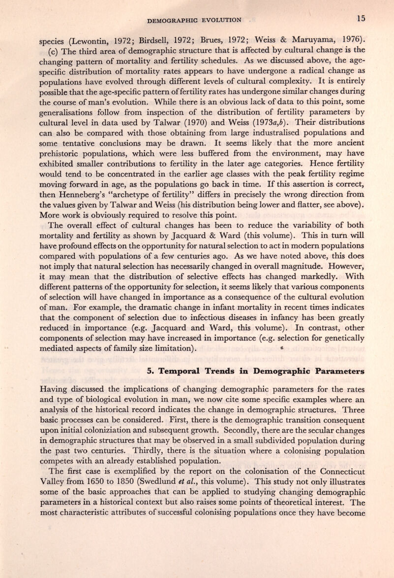 DEMOGRAPHIC EVOLUTION 15 species (Lewontin, 1972; Birdsell, 1972; Brues, 1972; Weiss & Maruyama, 1976). (c) The third area of demographic structure that is affected by cultural change is the changing pattern of mortality and fertility schedules. As we discussed above, the age- specific distribution of mortality rates appears to have undergone a radical change as populations have evolved through different levels of cultural complexity. It is entirely possible that the age-specific pattern of fertility rates has undergone similar changes during the course of man's evolution. While there is an obvious lack of data to this point, some generalisations follow from inspection of the distribution of fertility parameters by cultural level in data used by Talwar (1970) and Weiss (1973a,¿). Their distributions can also be compared with those obtaining from large industralised populations and some tentative conclusions may be drawn. It seems likely that the more ancient prehistoric populations, which were less buffered from the environment, may have exhibited smaller contributions to fertility in the later age categories. Hence fertility would tend to be concentrated in the earlier age classes with the peak fertility regime moving forward in age, as the populations go back in time. If this assertion is correct, then Henneberg's archetype of fertility differs in precisely the wrong direction from the values given by Talwar and Weiss (his distribution being lower and flatter, see above). More work is obviously required to resolve this point. The overall effect of cultural changes has been to reduce the variability of both mortality and fertility as shown by Jacquard & Ward (this volume). This in turn will have profoimd effects on the opportunity for natural selection to act in modern populations compared with populations of a few centuries ago. As we have noted above, this does not imply that natural selection has necessarily changed in overall magnitude. However, it may mean that the distribution of selective effects has changed markedly. With different patterns of the opportunity for selection, it seems likely that various components of selection will have changed in importance as a consequence of the cultural evolution of man. For example, the dramatic change in infant mortality in recent times indicates that the component of selection due to infectious diseases in infancy has been greatly reduced in importance (e.g. Jacquard and Ward, this volume). In contrast, other components of selection may have increased in importance (e.g. selection for genetically mediated aspects of family size limitation). « 5. Temporal Trends in Demographic Parameters Having discussed the implications of changing demographic parameters for the rates and type of biological evolution in man, we now cite some specific examples where an analysis of the historical record indicates the change in demographic structures. Three basic processes can be considered. First, there is the demographic transition consequent upon initial coloniziation and subsequent growth. Secondly, there are the secular changes in demographic structures that may be observed in a small subdivided population during the past two centuries. Thirdly, there is the situation where a colonising population competes with an already established population. The first case is exemplified by the report on the colonisation of the Connecticut Valley from 1650 to 1850 (Swedlund et al., this volume). This study not only illustrates some of the basic approaches that can be applied to studying changing demographic parameters in a historical context but also raises some points of theoretical interest. The most characteristic attributes of successful colonising populations once they have become