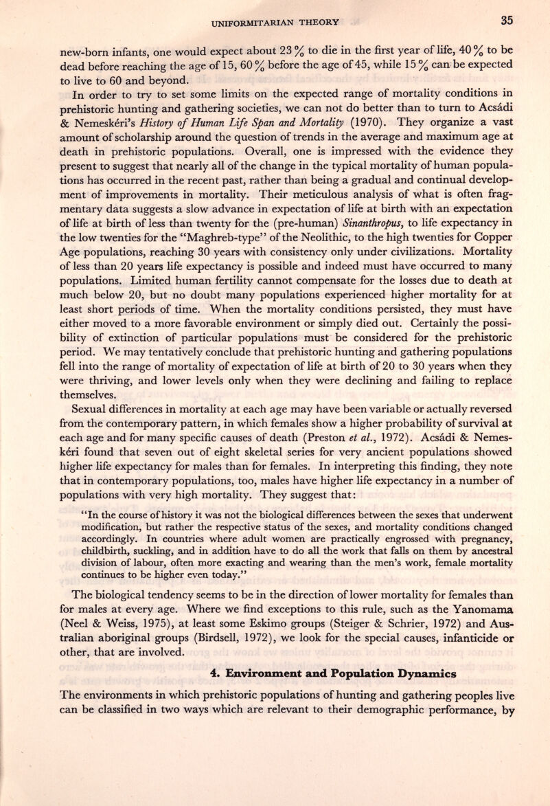 UNIFORMITARIAN THEORY 35 new-born infants, one would expect about 23 % to die in the first year of life, 40% to be dead before reaching the age of 15, 60 % before the age of 45, while 15 % can be expected to live to 60 and beyond. In order to try to set some limits on the expected range of mortality conditions in prehistoric hunting and gathering societies, we can not do better than to turn to Acsádi & Nemeskéri's History of Human Life Span and Mortality (1970). They organize a vast amount of scholarship around the question of trends in the average and maximum age at death in prehistoric populations. Overall, one is impressed with the evidence they present to suggest that nearly all of the change in the typical mortality of human popula¬ tions has occurred in the recent past, rather than being a gradual and continual develop¬ ment of improvements in mortality. Their meticulous analysis of what is often frag¬ mentary data suggests a slow advance in expectation of life at birth with an expectation of life at birth of less than twenty for the (pre-human) Sinanthropus, to life expectancy in the low twenties for the Maghreb-type of the Neolithic, to the high twenties for Copper Age populations, reaching 30 years with consistency only under civilizations. Mortality of less than 20 years life expectancy is possible and indeed must have occurred to many populations. Limited human fertility cannot compensate for the losses due to death at much below 20, but no doubt many populations experienced higher mortality for at least short periods of time. When the mortality conditions persisted, they must have either moved to a more favorable environment or simply died out. Certainly the possi- biUty of extinction of particular populations must be considered for the prehistoric period. We may tentatively conclude that prehistoric hunting and gathering populations fell into the range of mortality of expectation of life at birth of 20 to 30 years when they were thriving, and lower levels only when they were declining and failing to replace themselves. Sexual differences in mortality at each age may have been variable or actually reversed from the contemporary pattern, in which females show a higher probability of survival at each age and for many specific causes of death (Preston et al., 1972). Acsádi & Nemes- kéri found that seven out of eight skeletal series for very ancient populations showed higher life expectancy for males than for females. In interpreting this finding, they note that in contemporary populations, too, males have higher life expectancy in a number of populations with very high mortality. They suggest that : In the course of history it was not the biological differences between the sexes that underwent modification, but rather the respective status of the sexes, and mortality conditions changed accordingly. In countries where adult women are practically engrossed with pregnancy, childbirth, suckling, and in addition have to do all the work that falls on them by ancestral division of labour, often more exacting and wearing than the men's work, female mortality continues to be higher even today. The biological tendency seems to be in the direction of lower mortality for females than for males at every age. Where we find exceptions to this rule, such as the Yanomama (Neel & Weiss, 1975), at least some Eskimo groups (Steiger & Schrier, 1972) and Aus¬ tralian aboriginal groups (Birdsell, 1972), we look for the special causes, infanticide or other, that are involved. 4. Environment and Population Dynamics The environments in which prehistoric populations of hunting and gathering peoples live can be classified in two ways which are relevant to their demographic performance, by