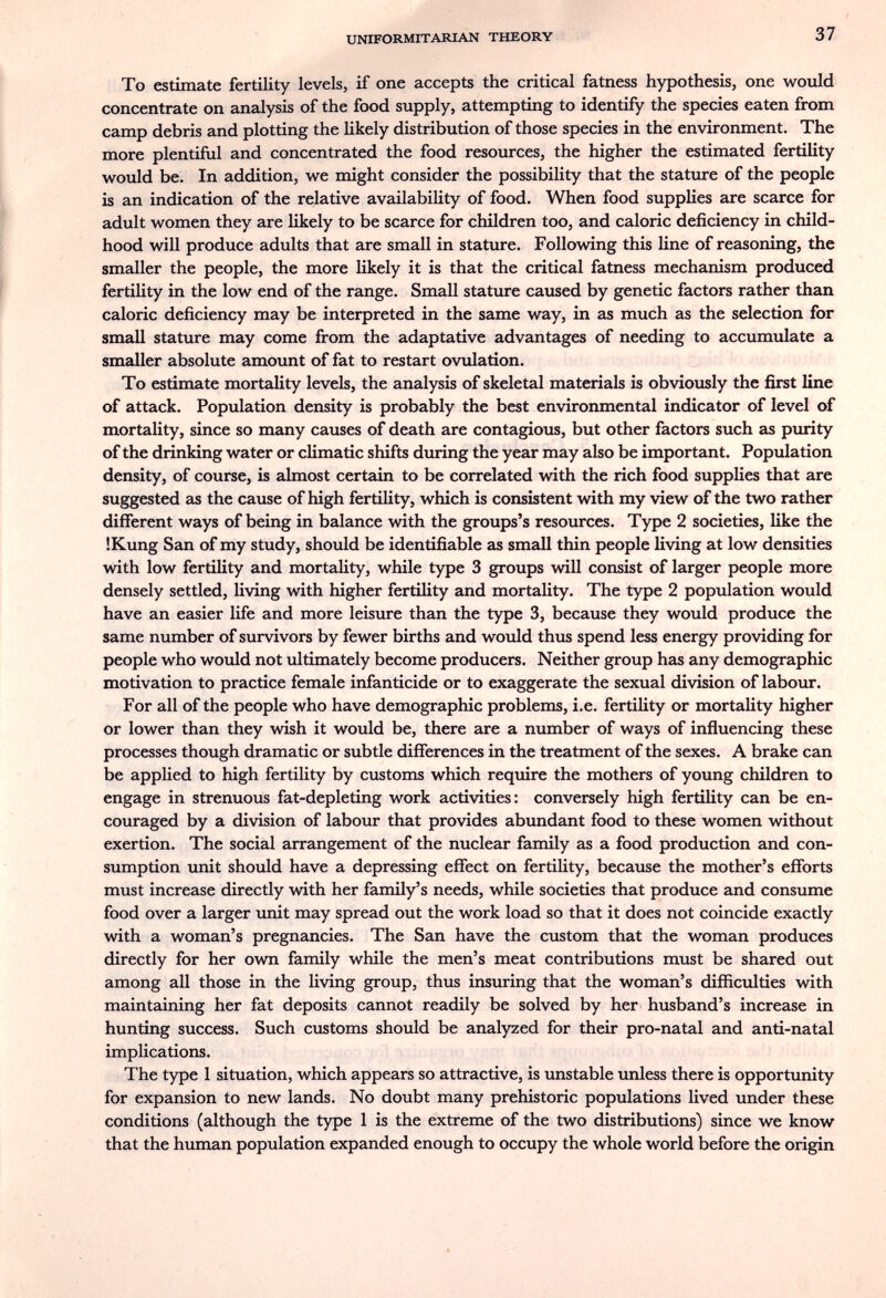 UNIFORMITARIAN THEORY 37 To estímate fertility levels, if one accepts the critical fatness hypothesis, one wovild concentrate on analysis of the food supply, attempting to identify the species eaten from camp debris and plotting the likely distribution of those species in the environment. The more plentiful and concentrated the food resources, the higher the estimated fertility would be. In addition, w^e might consider the possibility that the stature of the people is an indication of the relative availability of food. When food supplies are scarce for adult women they are likely to be scarce for children too, and caloric deficiency in child¬ hood will produce adults that are small in stature. Following this line of reasoning, the smaller the people, the more likely it is that the critical fatness mechanism produced fertility in the low end of the range. Small stature caused by genetic factors rather than caloric deficiency may be interpreted in the same way, in as much as the selection for small stature may come from the adaptative advantages of needing to accumulate a smaller absolute amount of fat to restart ovulation. To estimate mortality levels, the analysis of skeletal materials is obviously the first line of attack. Population density is probably the best environmental indicator of level of mortality, since so many causes of death are contagious, but other factors such as purity of the drinking water or climatic shifts during the year may also be important. Population density, of course, is almost certain to be correlated with the rich food supplies that are suggested as the cause of high fertility, which is consistent with my view of the two rather different ways of being in balance with the groups's resources. Type 2 societies, like the !Kung San of my study, should be identifiable as small thin people living at low densities with low fertility and mortality, while type 3 groups will consist of larger people more densely settled, living with higher fertility and mortality. The type 2 population would have an easier life and more leisure than the type 3, because they would produce the same number of survivors by fewer births and would thus spend less energy providing for people who would not ultimately become producers. Neither group has any demographic motivation to practice female infanticide or to exaggerate the sexual division of labour. For all of the people who have demographic problems, i.e. fertility or mortality higher or lower than they wish it would be, there are a number of ways of influencing these processes though dramatic or subtle differences in the treatment of the sexes. A brake can be applied to high fertility by customs which require the mothers of young children to engage in strenuous fat-depleting work activities: conversely high fertility can be en¬ couraged by a division of labour that provides abundant food to these women without exertion. The social arrangement of the nuclear family as a food production and con¬ sumption unit should have a depressing effect on fertility, because the mother's efforts must increase directly with her family's needs, while societies that produce and consume food over a larger unit may spread out the work load so that it does not coincide exactly with a woman's pregnancies. The San have the custom that the woman produces directly for her own family while the men's meat contributions must be shared out among all those in the living group, thus insuring that the woman's difficulties with maintaining her fat deposits cannot readily be solved by her husband's increase in hunting success. Such customs should be analyzed for their pro-natal and anti-natal implications. The type 1 situation, which appears so attractive, is unstable unless there is opportunity for expansion to new lands. No doubt many prehistoric populations lived under these conditions (although the type 1 is the extreme of the two distributions) since we know that the human population expanded enough to occupy the whole world before the origin