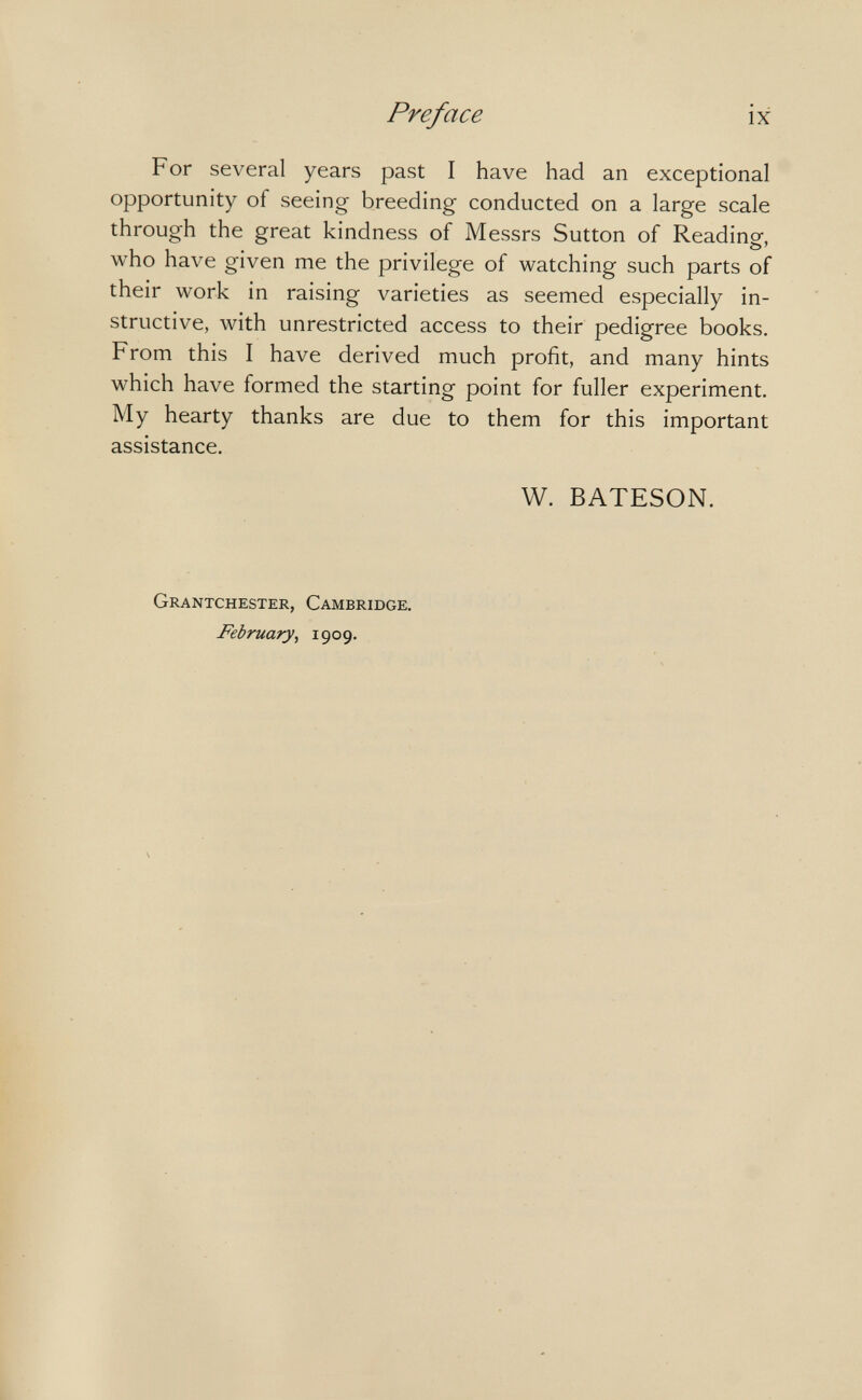 Preface ix For several years past I have had an exceptional opportunity of seeing breeding conducted on a large scale through the great kindness of Messrs Sutton of Reading, who have given me the privilege of watching such parts of their work in raising varieties as seemed especially in¬ structive, with unrestricted access to their pedigree books. From this I have derived much profit, and many hints which have formed the starting point for fuller experiment. My hearty thanks are due to them for this important assistance. W. BATESON. Grantchester, Cambridge. February, 1909.