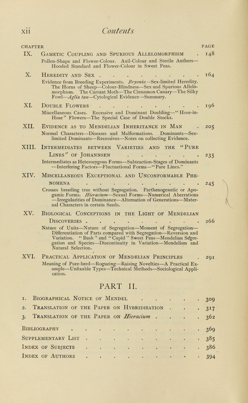 Contents chapter IX. Gametic Coupling and Spurious Allelomorphism Pollen-Shape and Flower-Colour. Axil-Colour and Sterile Anthers— Hooded Standard and Flower-Colour in Sweet Peas. X. Heredity and Sex Evidence from Breeding Experiments. Bryonia Sex-limited Heredity. The Horns of Sheep—Colour-Blindness—Sex and Spurious Allelo¬ morphism. The Currant Moth—The Cinnamon Canary—The Silky Fowl—Aglia tau—Cytological Evidence—Summary. XI. Double Flowers ......... Miscellaneous Cases. Recessive and Dominant Doubling— Hose-in- Hose  Flowers—The Special Case of Double Stocks. XII. Evidence as to Mendelian Inheritance in Man Normal Characters—Diseases and Malformations. Dominants—Sex- limited Dominants—Récessives—Notes on collecting Evidence. XIII. Intermediates between Varieties and the Pure Lines of Johannsen  Intermediates as Heterozygous Forms—Subtraction-Stages of Dominants —Interfering Factors—Fluctuational Forms—Pure Lines. XIV. Miscellaneous Exceptional and Unconformable Phe¬ nomena  Crosses breeding true without Segregation. Parthenogenetic or Apo¬ gamie Forms. Hieracium—Sexual Forms—Numerical Aberrations —Irregularities of Dominance—Alternation of Generations—Mater¬ nal Characters in certain Seeds. XV. Biological Conceptions in the Light of Mendelian Discoveries  Nature of Units—Nature of Segregation—Moment of Segregation— Differentiation of Parts compared with Segregation—Reversion and Variation.  Bush  and  Cupid  Sweet Peas—Mendelian Segre¬ gation and Species—Discontinuity in Variation—Mendelism and Natural Selection. XVI. Practical Application of Mendelian Principles Meaning of Pure-bred—Rogueing—Raising Novelties—A Practical Ex¬ ample—Unfixable Types—Technical Methods—Sociological Appli¬ cation. page 148 164 196 205 235 245 266 291 PART IL 1. Biographical Notice of Mendel 2. Translation of the Paper on Hybridisation 3. Translation of the Paper on Hieracium . Bibliography . . . . Supplementary List Index of Subjects Index of Authors  309 317 362 369 385 386 394