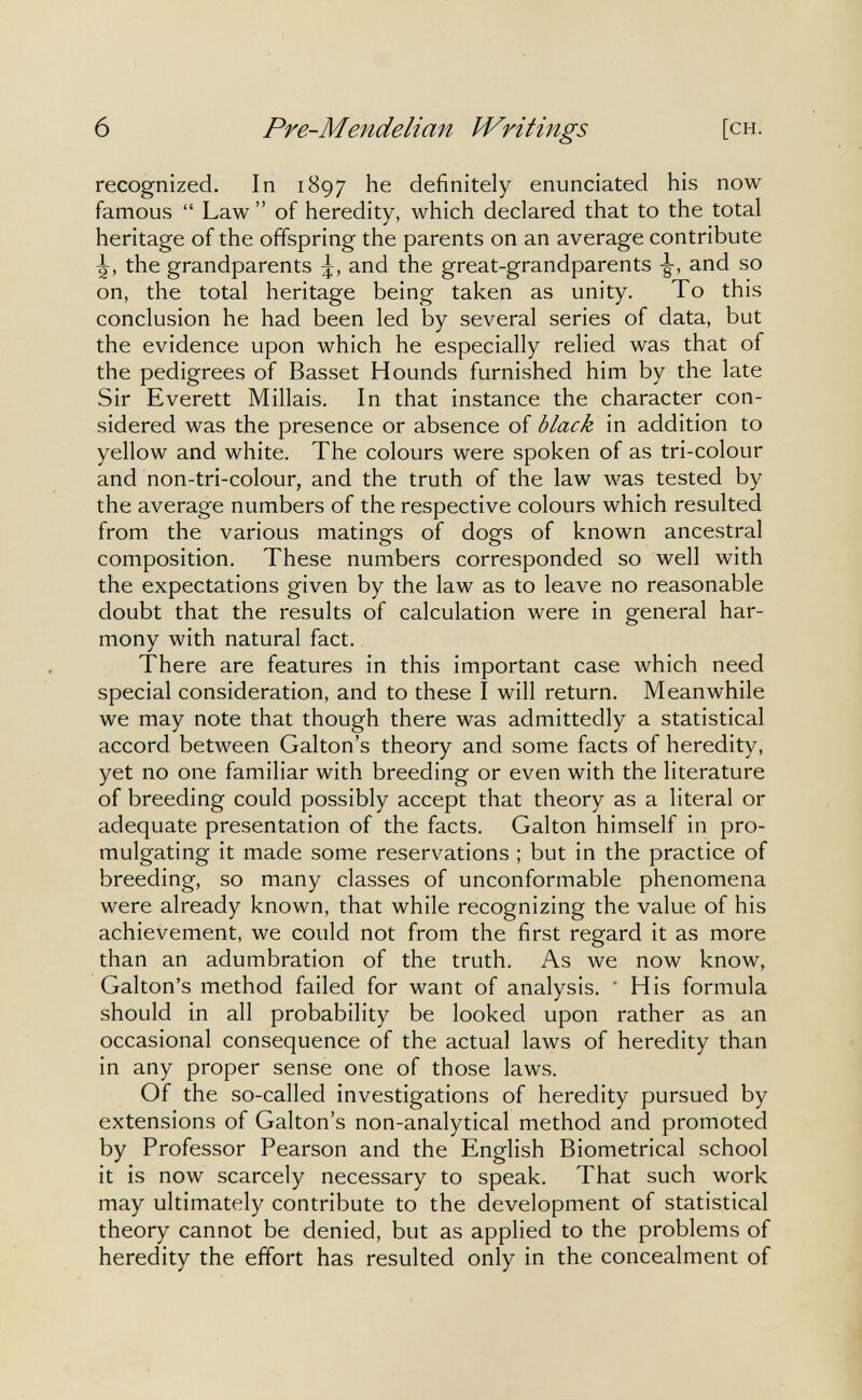 6 Pre-Mendelian Huntings [ch. recognized. In 1897 he definitely enunciated his now famous  Law  of heredity, which declared that to the total heritage of the offspring the parents on an average contribute the grandparents and the great-grandparents and so on, the total heritage being taken as unity. To this conclusion he had been led by several series of data, but the evidence upon which he especially relied was that of the pedigrees of Basset Hounds furnished him by the late Sir Everett Millais. In that instance the character con¬ sidered was the presence or absence of black in addition to yellow and white. The colours were spoken of as tri-colour and non-tri-colour, and the truth of the law was tested by the average numbers of the respective colours which resulted from the various matings of dogs of known ancestral composition. These numbers corresponded so well with the expectations given by the law as to leave no reasonable doubt that the results of calculation were in general har¬ mony with natural fact. There are features in this important case which need special consideration, and to these I will return. Meanwhile we may note that though there was admittedly a statistical accord between Galton's theory and some facts of heredity, yet no one familiar with breeding or even with the literature of breeding could possibly accept that theory as a literal or adequate presentation of the facts. Galton himself in pro¬ mulgating it made some reservations ; but in the practice of breeding, so many classes of unconformable phenomena were already known, that while recognizing the value of his achievement, we could not from the first regard it as more than an adumbration of the truth. As we now know, Galton's method failed for want of analysis. * His formula should in all probability be looked upon rather as an occasional consequence of the actual laws of heredity than in any proper sense one of those laws. Of the so-called investigations of heredity pursued by extensions of Galton's non-analytical method and promoted by Professor Pearson and the English Biometrical school it is now scarcely necessary to speak. That such work may ultimately contribute to the development of statistical theory cannot be denied, but as applied to the problems of heredity the effort has resulted only in the concealment of