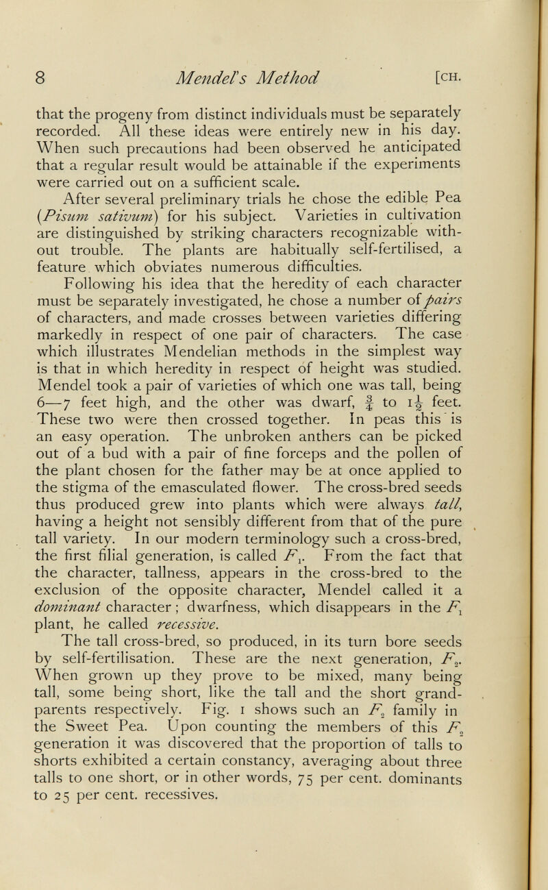 8 Mendels Method [ch. that the progeny from distinct individuals must be separately recorded. All these ideas were entirely new in his day. When such precautions had been observed he anticipated that a regular result would be attainable if the experiments were carried out on a sufficient scale. After several preliminary trials he chose the edible Pea [Pùiim sativum) for his subject. Varieties in cultivation are distinguished by striking characters recognizable with¬ out trouble. The plants are habitually self-fertilised, a feature which obviates numerous difficulties. Following his idea that the heredity of each character must be separately investigated, he chose a number of pairs of characters, and made crosses between varieties differing markedly in respect of one pair of characters. The case which illustrates Mendelian methods in the simplest way is that in which heredity in respect of height was studied. Mendel took a pair of varieties of which one was tall, being 6—7 feet high, and the other was dwarf, f to feet. These two were then crossed together. In peas this is an easy operation. The unbroken anthers can be picked out of a bud with a pair of fine forceps and the pollen of the plant chosen for the father may be at once applied to the stigma of the emasculated flower. The cross-bred seeds thus produced grew into plants which were always tall, having a height not sensibly different from that of the pure tall variety. In our modern terminology such a cross-bred, the first filial generation, is called F^. From the fact that the character, tallness, appears in the cross-bred to the exclusion of the opposite character, Mendel called it a dominant character ; dwarfness, which disappears in the plant, he called recessive. The tall cross-bred, so produced, in its turn bore seeds by self-fertilisation. These are the next generation, F^. When grown up they prove to be mixed, many being tall, some being short, like the tall and the short grand¬ parents respectively. Fig. i shows such an F^ family in the Sweet Pea. Upon counting the members of this F^ generation it was discovered that the proportion of tails to shorts exhibited a certain constancy, averaging about three tails to one short, or in other words, 75 per cent, dominants to 25 per cent, récessives.