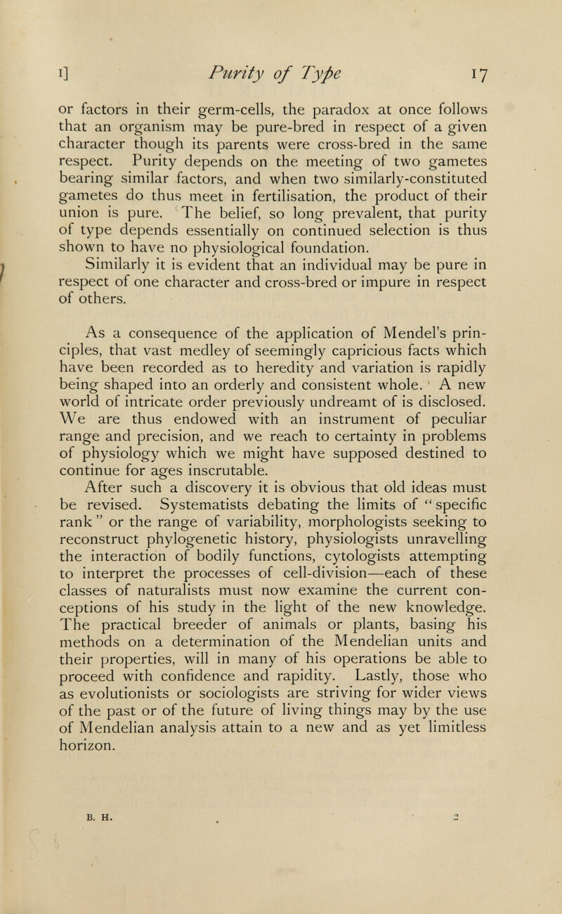 I] Purity of Type 17 or factors in their germ-cells, the paradox at once follows that an organism may be pure-bred in respect of a given character though its parents were cross-bred in the same respect. Purity depends on the meeting of two gametes bearing similar factors, and when two similarly-constituted gametes do thus meet in fertilisation, the product of their union is pure. The belief, so long prevalent, that purity of type depends essentially on continued selection is thus shown to have no physiological foundation. Similarly it is evident that an individual may be pure in respect of one character and cross-bred or impure in respect of others. As a consequence of the application of Mendel's prin¬ ciples, that vast medley of seemingly capricious facts which have been recorded as to heredity and variation is rapidly being shaped into an orderly and consistent whole. ' A new world of intricate order previously undreamt of is disclosed. We are thus endowed with an instrument of peculiar range and precision, and we reach to certainty in problems of physiology which we might have supposed destined to continue for ages inscrutable. After such a discovery it is obvious that old ideas must be revised. Systematists debating the limits of  specific rank or the range of variability, morphologists seeking to reconstruct phylogenetic history, physiologists unravelling the interaction of bodily functions, cytologists attempting to interpret the processes of cell-division—each of these classes of naturalists must now examine the current con¬ ceptions of his study in the light of the new knowledge. The practical breeder of animals or plants, basing his methods on a determination of the Mendelian units and their properties, will in many of his operations be able to proceed with confidence and rapidity. Lastly, those who as evolutionists or sociologists are striving for wider views of the past or of the future of living things may by the use of Mendelian analysis attain to a new and as yet limitless horizon. B. H.