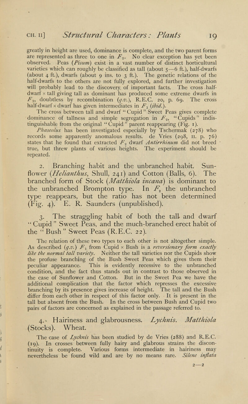 CH. Il] Striictiiral Characters: Plants 19 greatly in height are used, dominance is complete, and the two parent forms are represented as three to one m. FNo clear exception has yet been observed. Peas {Pisum) exist in a vast number of distinct horticultural varieties which can roughly be classified as tall (about 5—6 ft.), half-dwarfs (about 4 ft), dwarfs (about 9 ins. to 3 ft.). The genetic relations of the half-dwarfs to the others are not fully explored, and further investigation will probably lead to the discovery, of important facts. The cross half- dwarf X tall giving tall as dominant has produced some extreme dwarfs in Fdoubtless by recombination {q-V.), R.E.C. 20, p. 69. The cross half-dwarf x dwarf has given intermediates in Fj {ibid.). The cross between tall and dwarf Cupid Sweet Peas gives complete dominance of tallness and simple segregation in F2,  Cupids  indis¬ tinguishable from the original Cupid parent reappearing (Fig. i). Phaseolus has been investigated especially by Tschermak (278) who records some apparently anomalous results, de Vries (298, 11. p. 76) states that he found that extracted F^ dwarf Antirrhinum did not breed true, but threw plants of various heights. The experiment should be repeated. 2. Branching habit and the unbranched habit. Sun¬ flower {Helianthus, Shull, 241) and Cotton (Balls, 6). The branched form of Stock {Matthiola incana^ is dominant to the unbranched Brompton type. In the unbranched type reappears, but the ratio has not been determined (Fig. 4). E. R. Saunders (unpublished). 3. The straggling habit of both the tall, and dwarf  Cupid  Sweet Peas, and the much-branched erect habit of the Bush Sweet Peas (R.E.C. 22). The relation of these two types to each other is not altogether simple. As described {q.v.) F^ from Cupid x Bush is a reversionary form exactly like the normal tall variety. Neither the tall varieties nor the Cupids show the profuse branching of the Bush Sweet Peas which gives them their peculiar appearance. This is evidently recessive to the unbranched condition, and the fact thus stands out in contrast to those observed in ; the case of Sunñower and Cotton. But in the Sweet Pea we have the additional complication that the factor which represses the excessive branching by its presence gives increase of height. The tall and the Bush differ from each other in respect of this factor only. It is present in the tall but absent from the Bush. In the cross between Bush and Cupid two pairs of factors are concerned as explained in the passage referred to. IS 4.^ Hairiness and glabrousness. Lychnis. Matthiola J (Stocks). Wheat. g The case of Lychnis has been studied by de Vries (288) and R.E.C. (19). In crosses between fully hairy and glabrous strains the discon- tinuity is complete. Various forms intermediate in hairiness may '1 nevertheless be found wild and are by no means rare. Silene inflata s 2—2