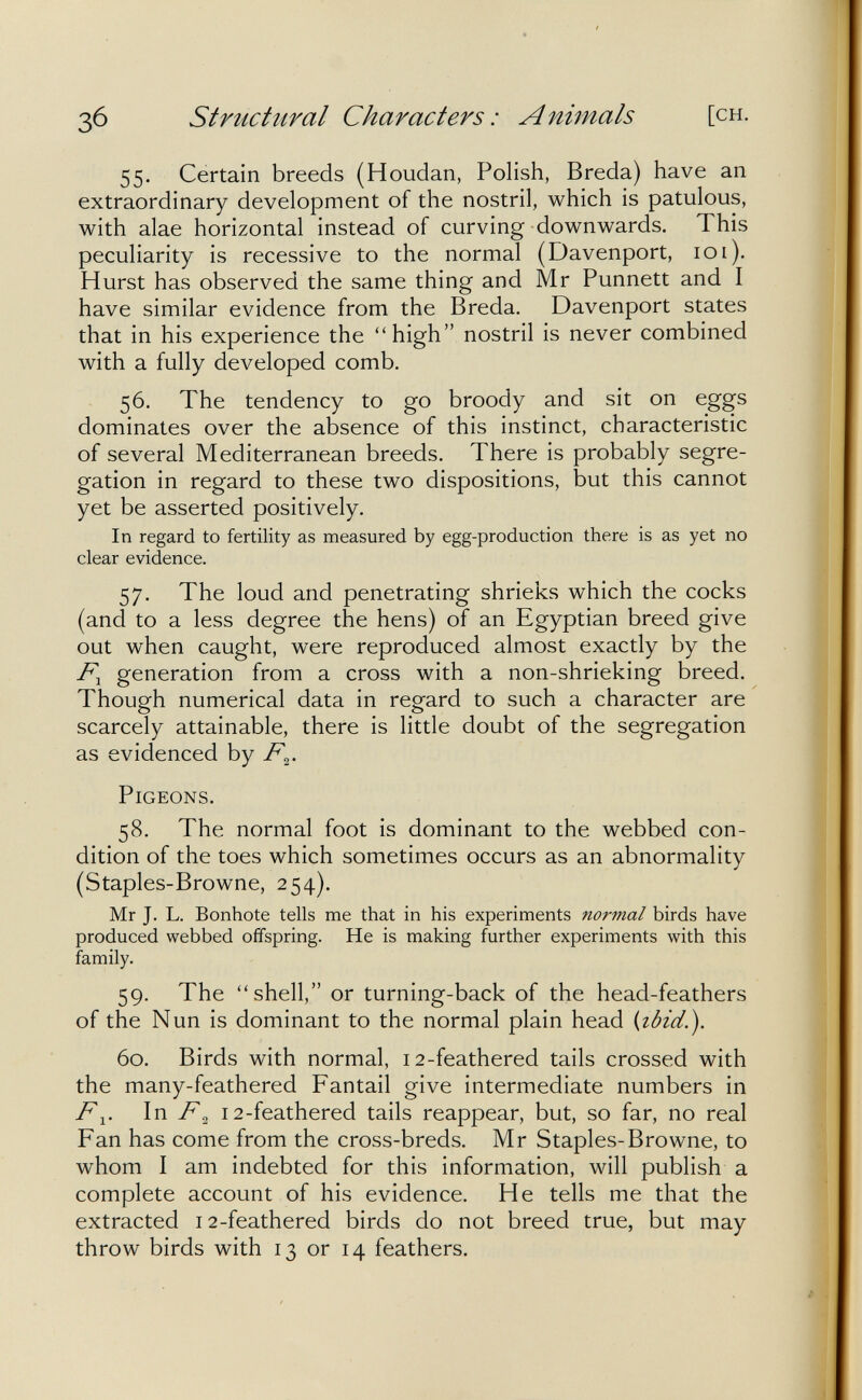 Зб Structural Characters: Animals [ch. 55. Certain breeds (Houdan, Polish, Breda) have an extraordinary development of the nostril, which is patulous, with alae horizontal instead of curving downwards. This peculiarity is recessive to the normal (Davenport, 101). Hurst has observed the same thing and Mr Punnett and I have similar evidence from the Breda. Davenport states that in his experience the high nostril is never combined with a fully developed comb. 56. The tendency to go broody and sit on eggs dominates over the absence of this instinct, characteristic of several Mediterranean breeds. There is probably segre¬ gation in regard to these two dispositions, but this cannot yet be asserted positively. In regard to fertility as measured by egg-production there is as yet no clear evidence. 57. The loud and penetrating shrieks which the cocks (and to a less degree the hens) of an Egyptian breed give out when caught, were reproduced almost exactly by the generation from a cross with a non-shrieking breed. Though numerical data in regard to such a character are scarcely attainable, there is little doubt of the segregation as evidenced by /%• Pigeons. 58. The normal foot is dominant to the webbed con¬ dition of the toes which sometimes occurs as an abnormality (Staples-Browne, 254). Mr J. L. Bonhote tells me that in his experiments normal birds have produced webbed oiifspring. He is making further experiments with this family. 59. The shell, or turning-back of the head-feathers of the Nun is dominant to the normal plain head {lòid.). 60. Birds with normal, 12-feathered tails crossed with the many-feathered Fantail give intermediate numbers in In F^ 12-feathered tails reappear, but, so far, no real Fan has come from the cross-breds. Mr Staples-Browne, to whom I am indebted for this information, will publish a complete account of his evidence. He tells me that the extracted 12-feathered birds do not breed true, but may throw birds with 13 or 14 feathers.