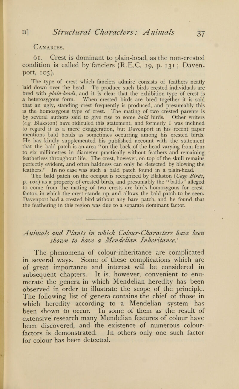 и] Structîiral Characters : Animals 37 Canaries. 61. Crest is dominant to plain-head, as the non-crested condition is called by fanciers (R.E.C. 19, p. 131 ; Daven¬ port, 105). The type of crest which fanciers admire consists of feathers neatly laid down over the head. To produce such birds crested individuals are bred with plain-heads, and it is clear that the exhibition type of crest is a heterozygous form. When crested birds are bred together it is said that an ugly, standing crest frequently is produced, and presumably this is the homozygous type of crest. The mating of two crested parents is by several authors said to give rise to some bald birds. Other writers (e.g. Blakston) have ridiculed this statement, and formerly I was inclined to regard it as a mere exaggeration, but Davenport in his recent paper mentions bald heads as sometimes occurring among his crested birds. He has kindly supplemented his published account with the statement that the bald patch is an area on the back of the head varying from four to six millimetres in diameter practically without feathers and remaining featherless throughout life. The crest, however, on top of the skull remains perfectly evident, and often baldness can only be detected by blowing the feathers. In no case was such a bald patch found in a plain-head. The bald patch on the occiput is recognized by Blakston {Cage Birds., p. 104) as a property of crested birds, and presumably the balds alleged to come from the mating of two crests are birds homozygous for crest- factor, in which the crest stands up and allows the bald patch to be seen. Davenport had a crested bird without any bare patch, and he found that the feathering in this region was due to a separate dominant factor. Animals mid Plants in which Colour-Characters have been shown to have a Mendelian Inheritance.' The phenomena of colour-inheritance are complicated in several ways. Some of these complications which are of great importance and interest will be considered in subsequent chapters. It is, however, convenient to enu¬ merate the genera in which Mendelian heredity has been observed in order to illustrate the scope of the principle. The following list of genera contains the chief of those in which heredity according to a Mendelian system has been shown to occur. In some of them as the result of extensive research many Mendelian features of colour have been discovered, and the existence of numerous colour- factors is demonstrated. In others only one such factor for colour has been detected.