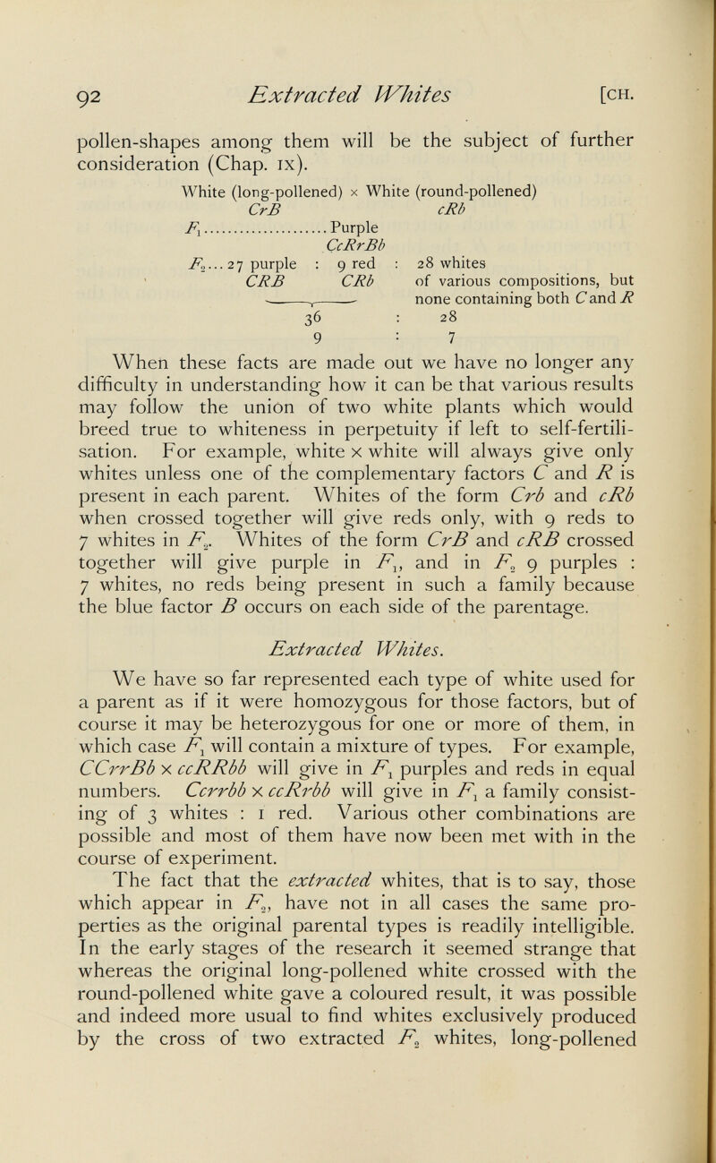 92 Extracted Ì4^hites [CH. pollen-shapes among them will be the subject of further consideration (Chap. ix). White (long-pollened) x White (round-pollened) CrB cRb F-^ Purple CcRrBb ^2 ••• 2 7 purple : 9 red ; 28 whites CRB CRb of various compositions, but ^  none containing both С and R 36 : 28 9 : 7 When these facts are made out we have no longer any difficulty in understanding how it can be that various results may follow the union of two white plants which would breed true to whiteness in perpetuity if left to self-fertili¬ sation. For example, white x white will always give only whites unless one of the complementary factors С and R is present in each parent. Whites of the form Crb and cRb when crossed together will give reds only, with 9 reds to 7 whites in Whites of the form CrB and cRB crossed together will give purple in and in 9 purples : 7 whites, no reds being present in such a family because the blue factor В occurs on each side of the parentage. Extracted Whites. We have so far represented each type of white used for a parent as if it were homozygous for those factors, but of course it may be heterozygous for one or more of them, in which case will contain a mixture of types. For example, CCrrBb X ccRRbb will give in F.^ purples and reds in equal numbers. Ccrrbb x ccRrbb will give in F^ a family consist¬ ing of 3 whites : i red. Various other combinations are possible and most of them have now been met with in the course of experiment. The fact that the extracted whites, that is to say, those which appear in F^, have not in all cases the same pro¬ perties as the original parental types is readily intelligible. In the early stages of the research it seemed strange that whereas the original long-pollened white crossed with the round-pollened white gave a coloured result, it was possible and indeed more usual to find whites exclusively produced by the cross of two extracted whites, long-pollened
