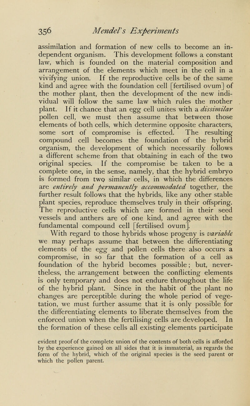 35б Mender S Experiments assimilation and formation of new cells to become an in¬ dependent organism. This development follows a constant law, which is founded on the material composition and arrangement of the elements which meet in the cell in a vivifying union. If the reproductive cells be of the same kind and agree with the foundation cell [fertilised ovum] of the mother plant, then the development of the new indi¬ vidual will follow the same law which rules the mother plant. If it chance that an egg cell unites with a dissimilar pollen cell, we must then assume that between those elements of both cells, which determine opposite characters, some sort of compromise is effected. The resulting compound cell becomes the foundation of the hybrid organism, the development of which necessarily follows a different scheme from that obtaining in each of the two original species. If the compromise be taken to be a complete one, in the sense, namely, that the hybrid embryo is formed from two similar cells, in which the differences are entirely and permanently accommodated together, the further result follows that the hybrids, like any other stable plant species, reproduce themselves truly in their offspring. The reproductive cells which are formed in their seed vessels and anthers are of one kind, and agree with the fundamental compound cell [fertilised ovum]. With regard to those hybrids whose progeny is variable we may perhaps assume that between the differentiating elements of the egg and pollen cells there also occurs a compromise, in so far that the formation of a cell as foundation of the hybrid becomes possible ; but, never¬ theless, the arrangement between the conflicting elements is only temporary and does not endure throughout the life of the hybrid plant. Since in the habit of the plant no changes are perceptible during the whole period of vege¬ tation, we must further assume that it is only possible for the differentiating elements to liberate themselves from the enforced union when the fertilising cells are developed. In the formation of these cells all existing elements participate evident proof of the complete union of the contents of both cells is afforded by the experience gained on all sides that it is immaterial, as regards the form of the hybrid, which of the original species is the seed parent or which the pollen parent.