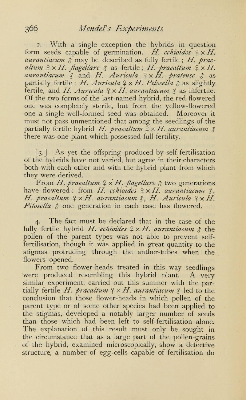 366 Mender s Experiments 2. With a single exception the hybrids in question form seeds capable of germination. H. echioides Ç x H. aurantiacum $ may be described as fully fertile ; H. prae- altum $ X H. flagellare $ as fertile ; H. praealtum $ x H. aurantiacum $ and H. Auricula H. pratense $ as partially fertile ; H. Auricula $ x //, Pilosella $ as slightly fertile, and H. Auricula $ x H. aurantiacum ^ as infertile. Of the two forms of the last-named hybrid, the red-flowered one was completely sterile, but from the yellow-flowered one a single well-formed seed was obtained. Moreover it must not pass unmentioned that among the seedlings of the partially fertile hybrid H. praealtum Ç x H. aurantiacum $ there was one plant which possessed full fertility. [3.] As yet the offspring produced by self-fertilisation of the hybrids have not varied, but agree in their characters both with each other and with the hybrid plant from which they were derived. F rom H. praealtum Ç x H. flagellare $ two generations have flowered; from H. echioides aurantiacum H. praealtum Ç У.Н. aurantiacum H. Auricula Ç x H. Pilosella $ one generation in each case has flowered. 4. The fact must be declared that in the case of the fully fertile hybrid H. echioides %y.H. aurantiacum $ the pollen of the parent types was not able to prevent self- fertilisation, though it was applied in great quantity to the stigmas protruding through the anther-tubes when the flowers opened. From two flower-heads treated in this way seedlings were produced resembling this hybrid plant. A very similar experiment, carried out this summer with the par¬ tially fertile //. praealtum H. aurantiacum $ led to the conclusion that those flower-heads in which pollen of the parent type or of some other species had been applied to the stigmas, developed a notably larger number of seeds than those which had been left to self-fertilisation alone. The explanation of this result must only be sought in the circumstance that as a large part of the pollen-grains of the hybrid, examined microscopically, show a defective structure, a number of egg-cells capable of fertilisation do
