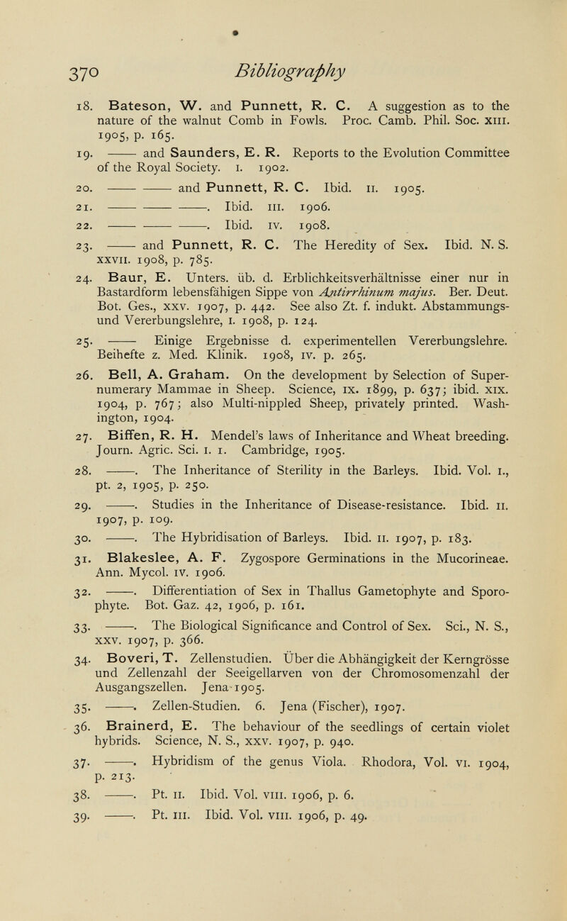 37° Bibliography i8. Bateson, W. and Punnett, R. C. A suggestion as to the nature of the walnut Comb in Fowls. Proc. Camb. Phil. Soc. xiii. 1905, p. 165. 19.  and Saunders, E. R. Reports to the Evolution Committee of the Royal Society, i. 1902. 20 . and Punnett, R. C. Ibid. 11. 1905. 21 . . Ibid. III. 1906. 22 . . Ibid. IV. 1908. 23.  and Punnett, R. C. The Heredity of Sex. Ibid. N. S. XXVII. 1908, p. 785. 24. Baur, E. Unters, üb. d. Erblichkeitsverhältnisse einer nur in Bastardform lebensfähigen Sippe von Antirrhinum majus. Ber. Deut. Bot. Ges., XXV. 1907, p. 442. See also Zt. f. indukt. Abstammungs¬ und Vererbungslehre, i. 1908, p. 124. 25.  Einige Ergebnisse d. experimentellen Vererbungslehre. Beihefte z. Med. Klinik. 1908, iv. p. 265. 26. Bell, A. Graham. On the development by Selection of Super¬ numerary Mammae in Sheep. Science, ix. 1899, p. 637; ibid. xix. 1904, p. 767 ; also Multi-nippled Sheep, privately printed. Wash¬ ington, 1904. 27. Biffen, R. H. Mendel's laws of Inheritance and Wheat breeding. Journ. Agrie. Sci. I. I. Cambridge, 1905. 28. . The Inheritance of Sterility in the Barleys. Ibid. Vol. i., pt. 2, 1905, p. 250. 29. . Studies in the Inheritance of Disease-resistance. Ibid. 11. 1907, p. 109. 30. . The Hybridisation of Barleys. Ibid. 11. 1907, p. 183. 31. Blakeslee, A. F. Zygospore Germinations in the Mucorineae. Ann. Mycol. IV. 1906. 32. . Differentiation of Sex in Thallus Gametophyte and Sporo- phyte. Bot. Gaz. 42, 1906, p. 161. 33. . The Biological Significance and Control of Sex. Sci., N. S., xxv. 1907, p. 366. 34. Boveri, T. Zellenstudien. Über die Abhängigkeit der Kerngrösse und Zellenzahl der Seeigellarven von der Chromosomenzahl der Ausgangszellen. Jena-1905. 35. Zellen-Studien. 6. Jena (Fischer), 1907. - 36. Brainerd, E. The behaviour of the seedlings of certain violet hybrids. Science, N. S., xxv. 1907, p. 940. 37. . Hybridism of the genus Viola. Rhodora, Vol. vi. 1904, p. 213. 38. . Pt. II. Ibid. Vol, VIII. 1906, p. 6. 39. . Pt. III. Ibid. Vol. VIII. 1906, p. 49.