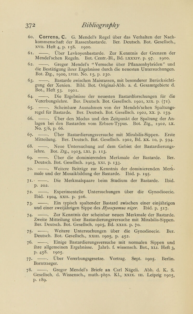 372 Bibliography 60. Correns, С. G. Mendel's Regel über das Verhalten der Nach¬ kommenschaft der Rassenbastarde. Ber. Deutsch. Bot. Gesellsch., XVII. Heft 4, p. 158. 1900. 61. . Über Levkoyenbastarde. Zur Kenntnis der Grenzen der Mendel'schen Regeln. Bot. Centr.-Bl., Bd. lxxxiv. p. 97. 1900. 62. . Gregor Mendel's Versuche über Pflanzenhybriden und die Bestätigung ihrer Ergebnisse durch die neuesten Untersuchungen, Bot. Ztg., 1900, Lviii. N0. 15, p. 230. 63. . Bastarde zwischen Maisrassen, mit besonderer Berücksichti¬ gung der Xenien. Bibl. Bot. Original-Abh. a. d. Gesamtgebiete d. Bot., Heft 53. 1901. 64. . Die Ergebnisse der neuesten Bastardforschungen für die Vererbungslehre. Ber. Deutsch. Bot. Gesellsch. 1901, xix. p. (71). 65. . Scheinbare Ausnahmen von der Mendels'schen Spaltungs¬ regel für Bastarde. Ber. Deutsch. Bot. Gesellsch. 1902, xx. p. 159. 66. . Über den Modus und den Zeitpunkt der Spaltung der An¬ lagen bei den Bastarden vom Erbsen-Typus. Bot. Ztg., 1902, lx. N0. 5/6, p. 66. 67. . Über Bastardierungsversuche mit Mirabilis-Sippen. Erste Mitteilung. Ber. Deutsch. Bot. Gesellsch. 1902, Bd. xx. 10, p. 594. 68. . Neue Untersuchung auf dem Gebiet der Bastardierungs¬ lehre. Bot. Ztg., 1903, LXi. p. 113. 69. . Über die dominierenden Merkmale der Bastarde. Ber. Deutsch. Bot. Gesellsch. 1903, xxi. p. 133. 70. . Weitere Beiträge zur Kenntnis der dominierenden Merk¬ male und der Mosaikbildung der Bastarde. Ibid. p. 195. 71.' . Die Merkmalspaare beim Studium der Bastarde. Ibid. p. 202. 72. . Experimentelle Untersuchungen über die Gynodioecie. Ibid. 1904, xxii. p. 506. 73.  . Ein typisch spaltender Bastard zwischen einer einjährigen und einer zweijährigen Sippe des Hyoscyamus niger. Ibid. p. 517. 74. . Zur Kenntnis der scheinbar neuen Merkmale der Bastarde. Zweite Mitteilung über Bastardierungsversuche mit Mirabilis-Sippen. Ber, Deutsch. Bot. Gesellsch. 1905, Bd. xxiii. p. 70. 75.  . Weitere Untersuchungen über die Gynodioecie. Ber. Deutsch. Bot. Gesellsch., xxiii. 1905, p. 452. 76. . Einige Bastardierungsversuche mit normalen Sippen und ihre allgemeinen Ergebnisse. Jahrb. f. wissensch. Bot., xli. Heft 3, p. 458. 1905. 77. . Über Vererbungsgesetze. Vortrag. Sept. 1905. Berlin. Borntraeger. 78. . Gregor Mendel's Briefe an Carl Nägeli. Abh, d. K. S. Gesellsch, d. Wissensch., math.-phys. Kl., xxix. iii. Leipzig 1905, p. 189.