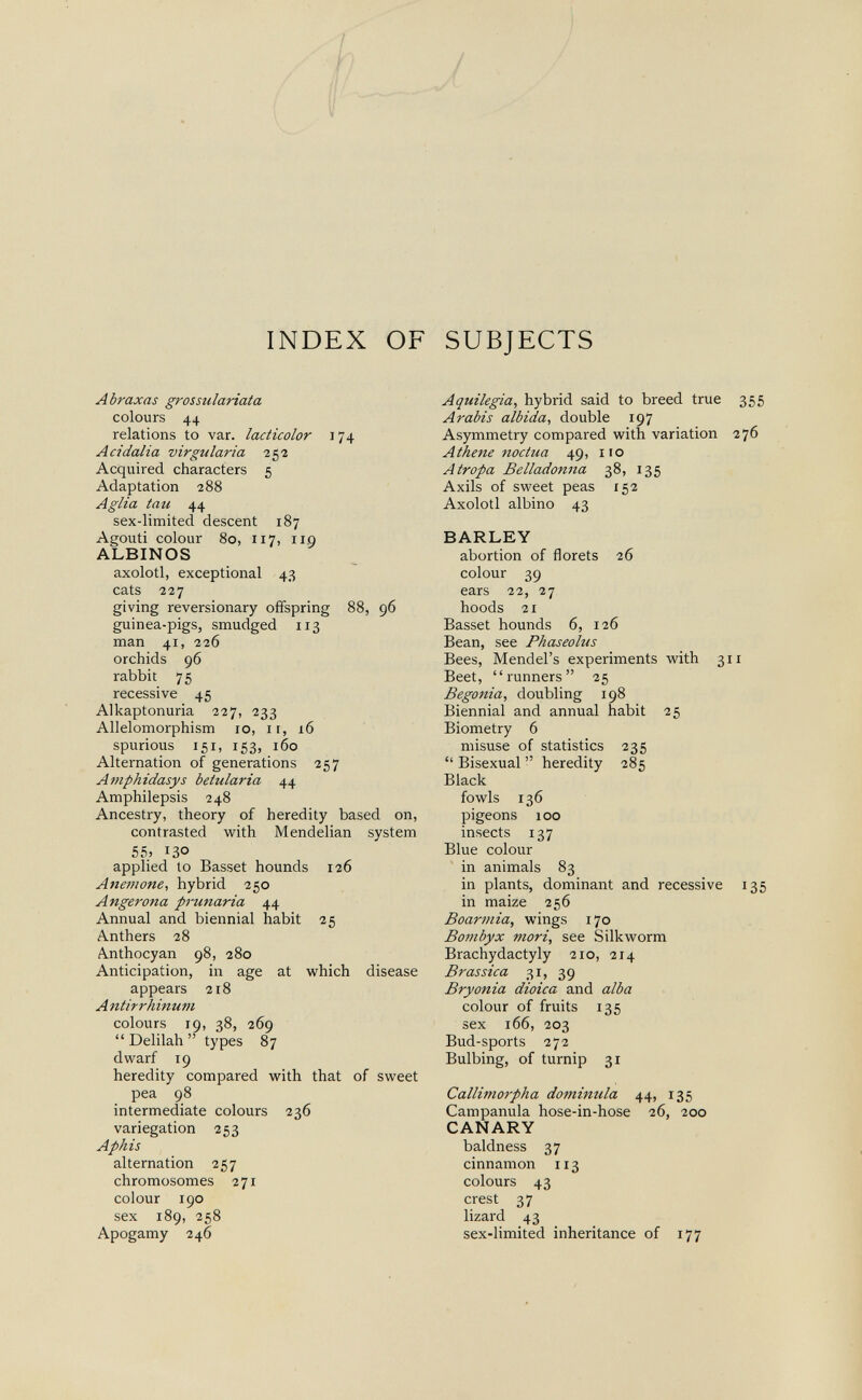 ^ INDEX OF SUBJECTS Abraxas grossulariata colours 44 relations to var. lacticolor л 74 Acidalia virgularia 252 Acquired characters 5 Adaptation 288 A glia tau 44 sex-limited descent 187 Agouti colour 80, 117, 11.9 ALBINOS axolotl, exceptional 43 cats 227 giving reversionary offspring 88, 96 guinea-pigs, smudged 113 man 41, 226 orchids 96 rabbit 75 recessive 45 Alkaptonuria 227, 233 Allelomorphism 10, 11, 16 spurious 151, 153, 160 Alternation of generations 257 Amphidasys betularia 44 Amphilepsis 248 Ancestry, theory of heredity based on, contrasted with Mendelian system 55; 130 applied to Basset hounds 126 Anemone., hybrid 250 Angerona prunaria 44 Annual and biennial habit 25 Anthers 28 Anthocyan 98, 280 Anticipation, in age at which disease appears 218 Antirrhinum colours 19, 38, 269  Delilah  types 87 dwarf 19 heredity compared with that of sweet pea 98 intermediate colours 236 variegation 253 Aphis alternation 257 chromosomes 271 colour 190 sex 189, 258 Apogamy 246 Aquilegia, hybrid said to breed true 355 Arabis albida, double 197 Asymmetry compared with variation 276 Athene noctua 49, iio Atropa Belladonna 38, 135 Axils of sweet peas 152 Axolotl albino 43 BARLEY abortion of florets 26 colour 39 ears 22, 27 hoods 21 Basset hounds 6, 126 Bean, see Phaseolus Bees, Mendel's experiments with 311 Beet, runners 25 Begonia, doubling 198 Biennial and annual habit 25 Biometry 6 misuse of statistics 235  Bisexual  heredity 285 Black fowls 136 pigeons 100 insects 137 Blue colour in animals 83 in plants, dominant and recessive 135 in maize 256 Boarmia, wings 170 Bombyx m.ori, see Silkworm Brachydactyly 210, 214 Brassica 31, 39 Bryonia dioica and alba colour of fruits 135 sex 166, 203 Bud-sports 272 Bulbing, of turnip 31 Callimorpha dominula 44, 135 Campanula hose-in-hose 26, 200 CANARY baldness 37 cinnamon 113 colours 43 crest 37 lizard 43 sex-limited inheritance of 177