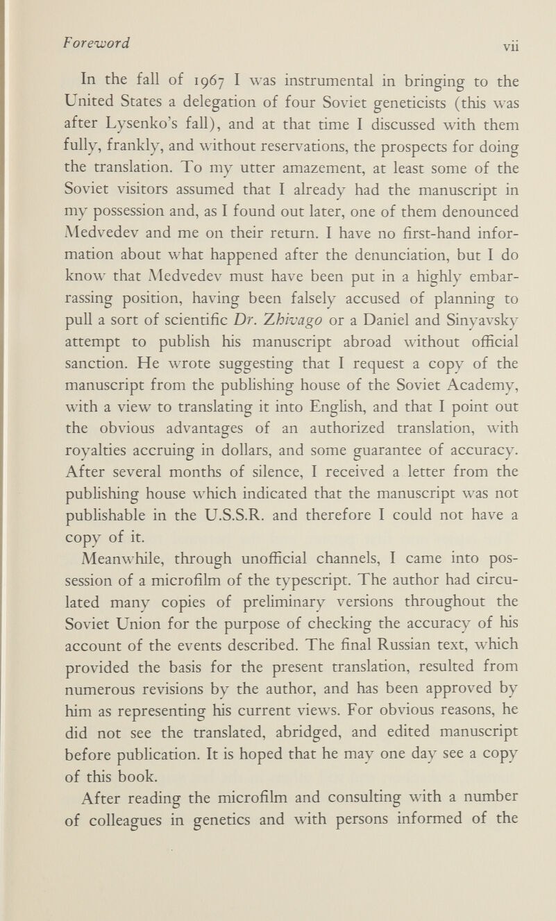 Foreword vu In the fall of 1967 I was instrumental in bringing to the United States a delegation of four Soviet geneticists (this was after Lysenko's fall), and at that time I discussed \vith them fully, frankly, and without reserv^ations, the prospects for doing the translation. To my utter amazement, at least some of the Soviet visitors assumed that I already had the manuscript in my possession and, as I found out later, one of them denounced Medvedev and me on their return. I have no first-hand infor¬ mation about what happened after the denunciation, but I do know that Medvedev must have been put in a highly embar¬ rassing position, having been falsely accused of planning to pull a sort of scientific Dr. 7.hivago or a Daniel and Sinyavsky attempt to publish his manuscript abroad without official sanction. He wrote suggesting that I request a copy of the manuscript from the publishing house of the Soviet Academy, with a view to translating it into English, and that I point out the obvious advantages of an authorized translation, with royalties accruing in dollars, and some guarantee of accuracy. After several months of silence, I received a letter from the publishing house which indicated that the manuscript was not publishable in the U.S.S.R. and therefore I could not have a copy of it. Meanwhile, through unofficial channels, I came into pos¬ session of a microfilm of the typescript. The author had circu¬ lated many copies of preliminary versions throughout the Soviet Union for the purpose of checking the accuracy of his account of the events described. The final Russian text, which provided the basis for the present translation, resulted from numerous revisions by the author, and has been approved by him as representing his current views. For obvious reasons, he did not see the translated, abridged, and edited manuscript before publication. It is hoped that he may one day see a copy of this book. After reading the microfilm and consulting with a number of colleagues in genetics and with persons informed of the