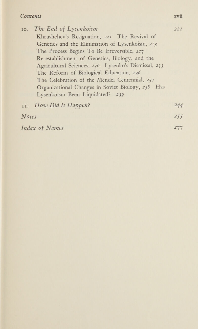 Contents xvu 10. The E?id of Lysenkoism 221 Khrushchev's Resignation, 221 The Revival of Genetics and the Elimination of Lysenkoism, 225 The Process Begins To Be Irreversible, 227 Re-establishment of Genetics, Biology, and the Agricultural Sciences, 250 Lysenko's Dismissal, 255 The Reform of Biological Education, 256 The Celebration of the Mendel Centennial, 257 Organizational Changes in Soviet Biology, 2^Я Has Lysenkoism Been Liquidated? 25p 11. Hoiv Did It Happen? 244 Notes ^55 Index of Names -277