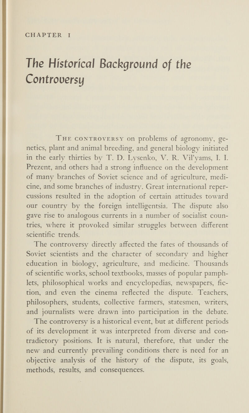 CHAPTER I The Historical Background of the Controversy The controversy on problems of agronomy, ge¬ netics, plant and animal breeding, and general biolog\^ initiated in the early thirties by T. D. Lysenko, V. R. A^il'yams, I. I. Prezent, and others had a strong influence on the development of many branches of Soviet science and of agriculture, medi¬ cine, and some branches of industry. Great international reper¬ cussions resulted in the adoption of certain attitudes toward our country by the foreign intelligentsia. The dispute also gave rise to analogous currents in a number of socialist coun¬ tries, where it provoked similar struggles between different scientific trends. The controvers\' directly affected the fates of thousands of Soviet scientists and the character of secondary and higher education in biology, agriculture, and medicine. Thousands of scientific works, school textbooks, masses of popular pamph¬ lets, philosophical works and encлclopedias, newspapers, fic¬ tion, and even the cinema reflected the dispute. Teachers, philosophers, students, collective farmers, statesmen, лvriters, and journalists were drawn into participation in the debate. The controversy is a historical event, but at different periods of its development it was interpreted from diverse and con¬ tradictory positions. It is natural, therefore, that under the new and currently prevailing conditions there is need for an objective analysis of the histor}^ of the dispute, its goals, methods, results, and consequences.