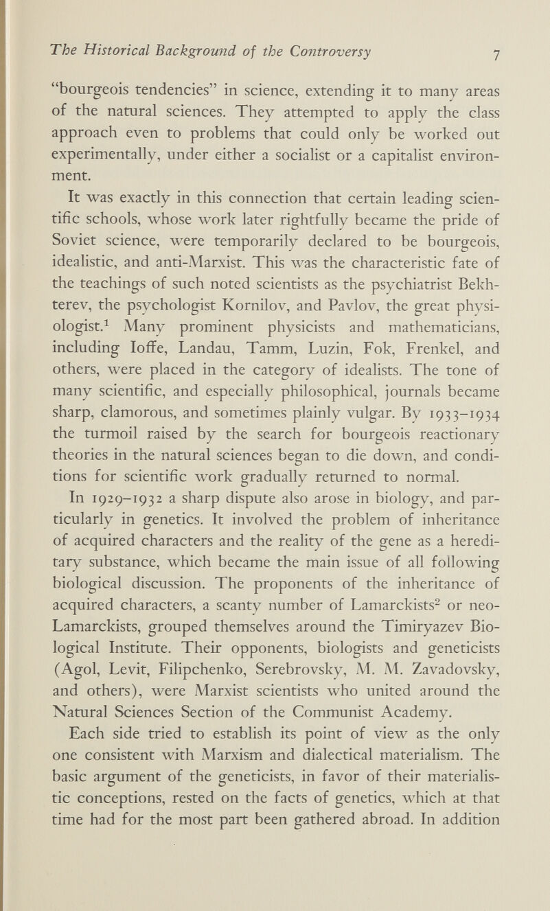 The Historical Background of the Controversy 1 bourgeois tendencies in science, extending it to many areas of the natural sciences. They attempted to apply the class approach even to problems that could only be worked out experimentally, under either a socialist or a capitalist environ¬ ment. It was exactly in this connection that certain leading scien¬ tific schools, whose work later rightfully became the pride of Soviet science, were temporarily declared to be bourgeois, idealistic, and anti-iMarxist. This was the characteristic fate of the teachings of such noted scientists as the psychiatrist Bekh- terev, the psychologist Kornilov, and Pavlov, the great physi- ologist.^ Many prominent physicists and mathematicians, including loffe. Landau, Tamm, Luzin, Fok, Frenkel, and others, were placed in the category of idealists. The tone of many scientific, and especially philosophical, journals became sharp, clamorous, and sometimes plainly vulgar. By 1933-1934 the turmoil raised by the search for bourgeois reactionary theories in the natural sciences began to die down, and condi¬ tions for scientific work gradually returned to normal. In 1929-1932 a sharp dispute also arose in biology, and par¬ ticularly in genetics. It involved the problem of inheritance of acquired characters and the reality of the gene as a heredi¬ tary substance, which became the main issue of all following biological discussion. The proponents of the inheritance of acquired characters, a scanty number of Lamarckists- or neo- Lamarckists, grouped themselves around the Timiryazev Bio¬ logical Institute. Their opponents, biologists and geneticists (Agol, Levit, Filipchenko, Serebrovsky, M. Al. Zavadovsky, and others), were Marxist scientists who united around the Natural Sciences Section of the Communist Academy, Each side tried to establish its point of view as the only one consistent with iMarxism and dialectical materialism. The basic argument of the geneticists, in favor of their materialis¬ tic conceptions, rested on the facts of genetics, which at that time had for the most part been gathered abroad. In addition
