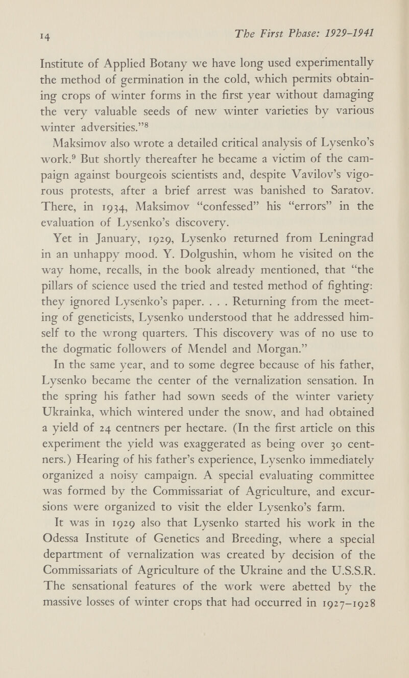 ч The First Phase: 1929-1941 Institute of Applied Botany we have long used experimentally the method of germination in the cold, which permits obtain¬ ing crops of winter forms in the first year without damaging the very valuable seeds of new winter varieties by various winter adversities.® Maksimov also wrote a detailed critical analysis of Lysenko's work.® But shortly thereafter he became a victim of the cam¬ paign against bourgeois scientists and, despite Vavilov's vigo¬ rous protests, after a brief arrest was banished to Saratov. There, in 1934, Maksimov confessed his errors in the evaluation of Lysenko's discovery. Yet in January, 1929, Lysenko returned from Leningrad in an unhappy mood. Y. Dolgushin, whom he visited on the way home, recalls, in the book already mentioned, that the pillars of science used the tried and tested method of fighting: they ignored Lysenko's paper. . . . Returning from the meet¬ ing of geneticists, Lysenko understood that he addressed him¬ self to the wrong quarters. This discovery was of no use to the dogmatic followers of Mendel and Morgan. In the same year, and to some degree because of his father, Lysenko became the center of the vernalization sensation. In the spring his father had sown seeds of the winter variety Ukrainka, which wintered under the snow, and had obtained a yield of 24 centners per hectare. (In the first article on this experiment the yield was exaggerated as being over 30 cent¬ ners.) Hearing of his father's experience, Lysenko immediately organized a noisy campaign. A special evaluating committee was formed by the Commissariat of Agriculture, and excur¬ sions were organized to visit the elder Lysenko's farm. It was in 1929 also that Lysenko started his work in the Odessa Institute of Genetics and Breeding, where a special department of vernalization was created by decision of the Commissariats of Agriculture of the Ukraine and the U.S.S.R. The sensational features of the work were abetted by the massive losses of winter crops that had occurred in 1927-1928