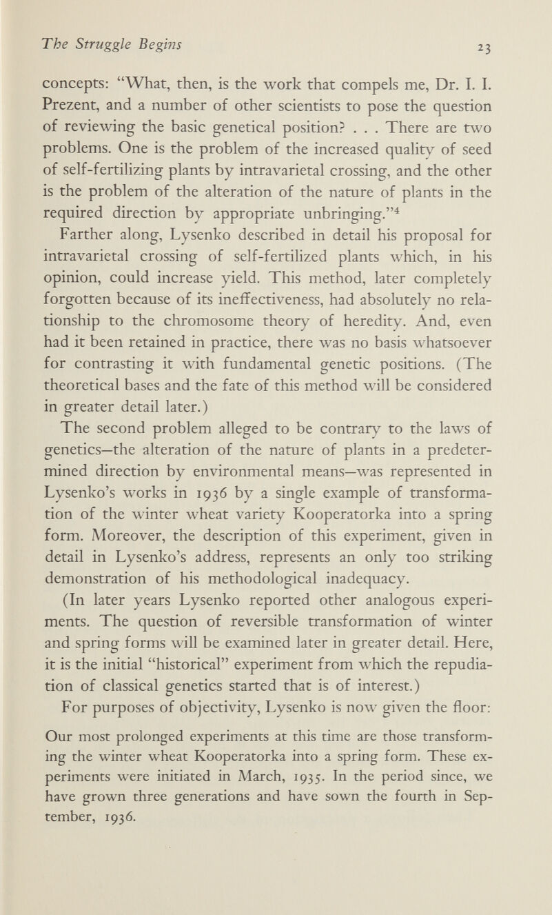 The Struggle Begins 23 concepts: What, then, is the work that compels me. Dr. I. I. Prezent, and a number of other scientists to pose the question of reviewing the basic genetical position? . . , There are two problems. One is the problem of the increased quality of seed of self-fertilizing plants by intravarietal crossing, and the other is the problem of the alteration of the nature of plants in the required direction by appropriate unbringing.^ Farther along, Lysenko described in detail his proposal for intravarietal crossing of self-fertilized plants which, in his opinion, could increase yield. This method, later completely forgotten because of its ineffectiveness, had absolutely no rela¬ tionship to the chromosome theory of heredity. And, even had it been retained in practice, there was no basis whatsoever for contrasting it with fundamental genetic positions. (The theoretical bases and the fate of this method will be considered in greater detail later.) The second problem alleged to be contrary to the laws of genetics—the alteration of the nature of plants in a predeter¬ mined direction by environmental means—was represented in Lysenko's works in 1936 by a single example of transforma¬ tion of the winter wheat variety Kooperatorka into a spring form. Moreover, the description of this experiment, given in detail in Lysenko's address, represents an only too striking demonstration of his methodological inadequacy. (In later years Lysenko reported other analogous experi¬ ments. The question of reversible transformation of winter and spring forms will be examined later in greater detail. Here, it is the initial historical experiment from which the repudia¬ tion of classical genetics started that is of interest.) For purposes of objectivity, Lysenko is no\v given the floor: Our most prolonged experiments at this time are those transform¬ ing the winter wheat Kooperatorka into a spring form. These ex¬ periments were initiated in March, 1935. In the period since, we have grown three generations and have sown the fourth in Sep¬ tember, 1936.