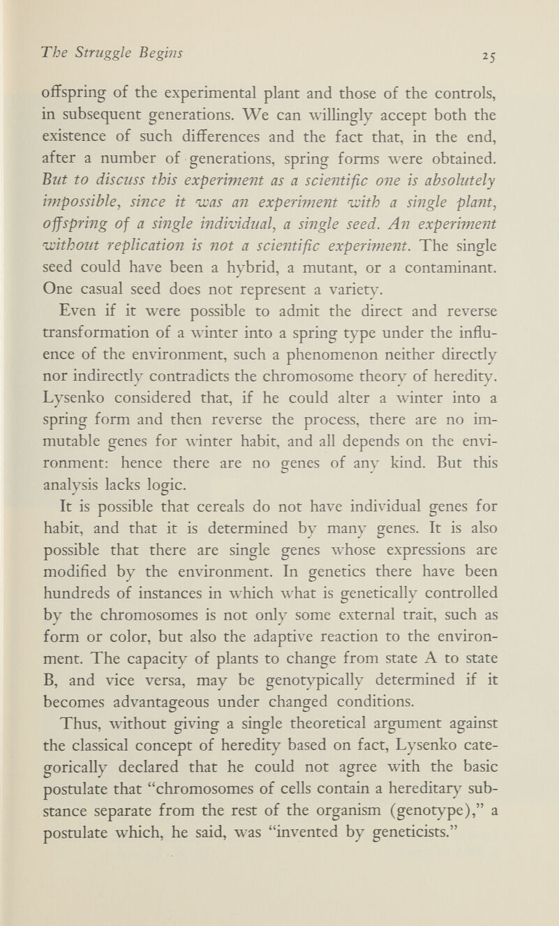 The Struggle Begins 25 offspring of the experimental plant and those of the controls, in subsequent generations. We can willingly accept both the existence of such differences and the fact that, in the end, after a number of generations, spring forms were obtained. But to discuss this experiment as a scientific one is absolutely ijnpossible, since it nxas an experiment 'u:ith a single plant, ojfspring of a single individual, a single seed. An experiment without replication! is not a scientific experiment. The single seed could have been a hybrid, a mutant, or a contaminant. One casual seed does not represent a variety. Even if it were possible to admit the direct and reverse transformation of a winter into a spring t)^e under the influ¬ ence of the environment, such a phenomenon neither directly nor indirectly contradicts the chromosome theorv of heredity. Lysenko considered that, if he could alter a winter into a spring form and then reverse the process, there are no im¬ mutable genes for winter habit, and all depends on the envi¬ ronment: hence there are no genes of any kind. But this analysis lacks logic. It is possible that cereals do not have individual genes for habit, and that it is determined by many genes. It is also possible that there are single genes whose expressions are modified by the environment. In genetics there have been hundreds of instances in which what is genetically controlled by the chromosomes is not only some external trait, such as form or color, but also the adaptive reaction to the environ¬ ment. The capacity of plants to change from state A to state B, and vice versa, may be genot^^icallv determined if it becomes advantageous under changed conditions. Thus, Avithout giving a single theoretical argument against the classical concept of heredit^^ based on fact, Lysenko cate¬ gorically declared that he could not agree \vith the basic postulate that chromosomes of cells contain a hereditär)^ sub¬ stance separate from the rest of the organism (genotype), a postulate which, he said, was invented by geneticists.