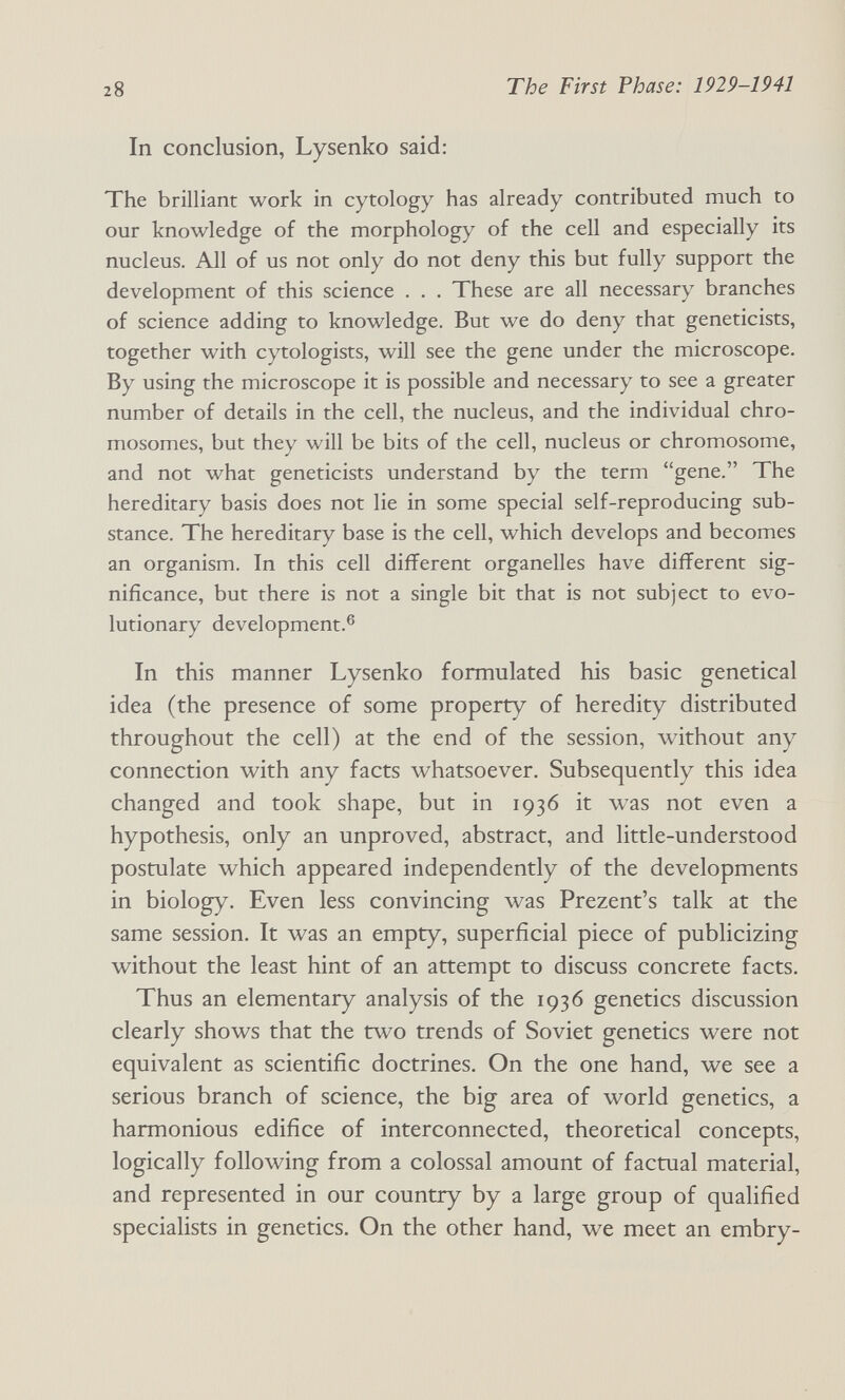 28 The First Phase: 1929-1941 In conclusion, Lysenko said: The brilliant work in cytology has already contributed much to our knowledge of the morphology of the cell and especially its nucleus. All of us not only do not deny this but fully support the development of this science . . . These are all necessary branches of science adding to knowledge. But we do deny that geneticists, together with cytologists, will see the gene under the microscope. By using the microscope it is possible and necessary to see a greater number of details in the cell, the nucleus, and the individual chro¬ mosomes, but they will be bits of the cell, nucleus or chromosome, and not what geneticists understand by the term gene. The hereditary basis does not lie in some special self-reproducing sub¬ stance. The hereditary base is the cell, which develops and becomes an organism. In this cell different organelles have different sig¬ nificance, but there is not a single bit that is not subject to evo¬ lutionary development.® In this manner Lysenko formulated his basic genetical idea (the presence of some property of heredity distributed throughout the cell) at the end of the session, without any connection with any facts whatsoever. Subsequently this idea changed and took shape, but in 1936 it was not even a hypothesis, only an unproved, abstract, and little-understood postulate which appeared independently of the developments in biology. Even less convincing was Prezent's talk at the same session. It was an empty, superficial piece of publicizing without the least hint of an attempt to discuss concrete facts. Thus an elementary analysis of the 1936 genetics discussion clearly shows that the two trends of Soviet genetics were not equivalent as scientific doctrines. On the one hand, we see a serious branch of science, the big area of world genetics, a harmonious edifice of interconnected, theoretical concepts, logically following from a colossal amount of factual material, and represented in our country by a large group of qualified specialists in genetics. On the other hand, we meet an embry-