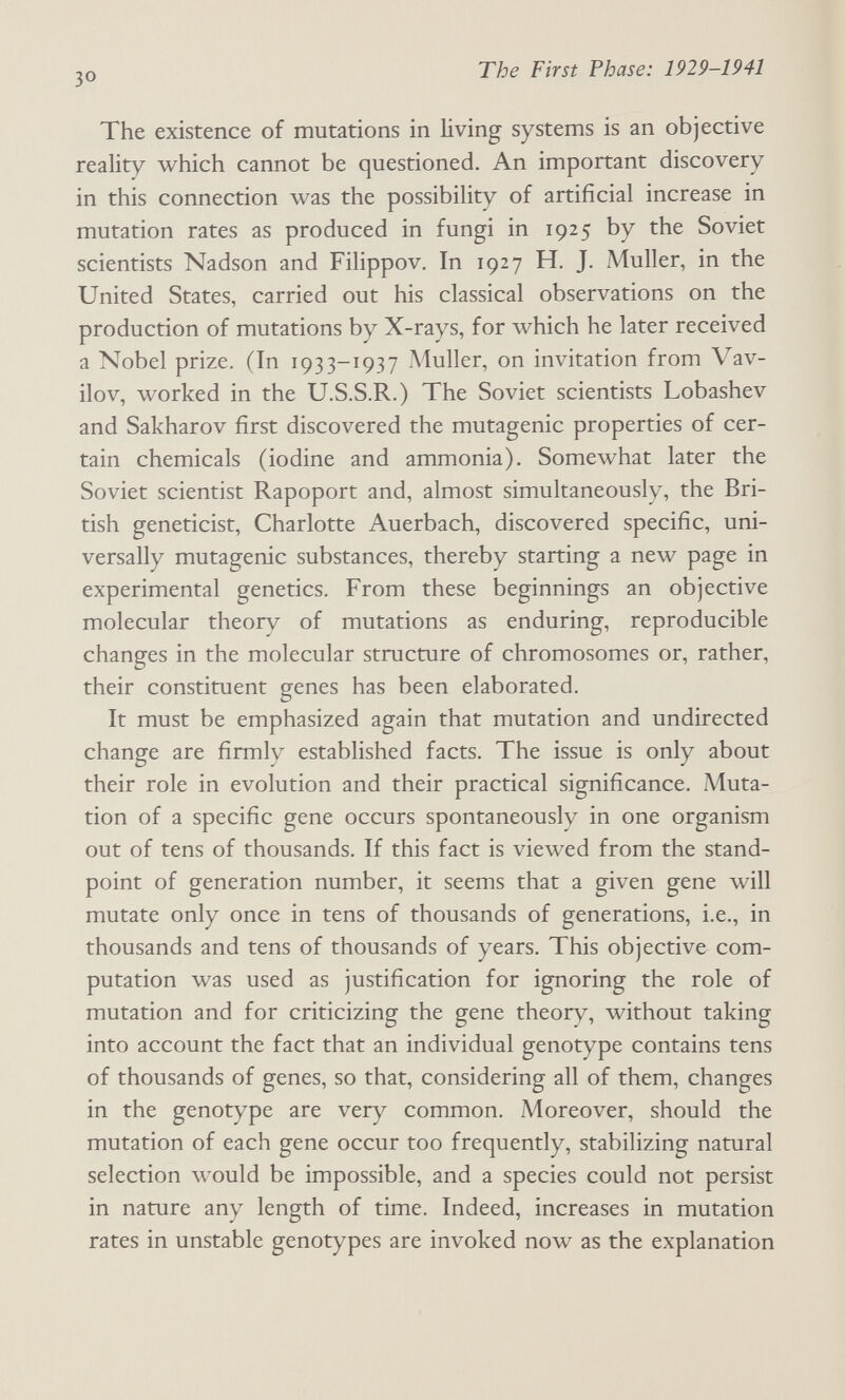 The First Phase: 1929-1941 The existence of mutations in living systems is an objective reality which cannot be questioned. An important discovery in this connection was the possibility of artificial increase in mutation rates as produced in fungi in 1925 by the Soviet scientists Nadson and Filippov. In 1927 H. J. Muller, in the United States, carried out his classical observations on the production of mutations by X-rays, for which he later received a Nobel prize. (In 1933-1937 Muller, on invitation from Vav¬ ilov, worked in the U.S.S.R.) The Soviet scientists Lobashev and Sakharov first discovered the mutagenic properties of cer¬ tain chemicals (iodine and ammonia). Somewhat later the Soviet scientist Rapoport and, almost simultaneously, the Bri¬ tish geneticist, Charlotte Auerbach, discovered specific, uni¬ versally mutagenic substances, thereby starting a new page in experimental genetics. From these beginnings an objective molecular theory of mutations as enduring, reproducible changes in the molecular structure of chromosomes or, rather, their constituent genes has been elaborated. It must be emphasized again that mutation and undirected change are firmly established facts. The issue is only about their role in evolution and their practical significance. Muta¬ tion of a specific gene occurs spontaneously in one organism out of tens of thousands. If this fact is viewed from the stand¬ point of generation number, it seems that a given gene will mutate only once in tens of thousands of generations, i.e., in thousands and tens of thousands of years. This objective com¬ putation was used as justification for ignoring the role of mutation and for criticizing the gene theory, without taking into account the fact that an individual genotype contains tens of thousands of genes, so that, considering all of them, changes in the genotype are very common. Moreover, should the mutation of each gene occur too frequently, stabilizing natural selection would be impossible, and a species could not persist in nature any length of time. Indeed, increases in mutation rates in unstable genotypes are invoked now as the explanation