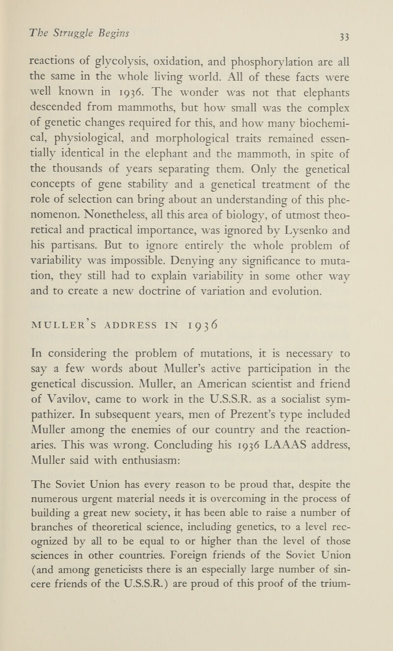 The Struggle Begins 33 reactions of glycolysis, oxidation, and phosphorylation are all the same in the whole living world. All of these facts were well known in 1936. The wonder was not that elephants descended from mammoths, but how small was the complex of genetic changes required for this, and how many biochemi¬ cal, physiological, and morphological traits remained essen¬ tially identical in the elephant and the mammoth, in spite of the thousands of years separating them. Only the genetical concepts of gene stability and a genetical treatment of the role of selection can bring about an understanding of this phe¬ nomenon. Nonetheless, all this area of biology, of utmost theo¬ retical and practical importance, was ignored by Lysenko and his partisans. But to ignore entirely the whole problem of variability was impossible. Denying any significance to muta¬ tion, they still had to explain variability in some other way and to create a new doctrine of variation and evolution. muller's address in 1936 In considering the problem of mutations, it is necessary to say a few words about Muller's active participation in the genetical discussion. Muller, an American scientist and friend of Vavilov, came to work in the U.S.S.R. as a sociaHst sym¬ pathizer. In subsequent years, men of Prezent's type included Muller among the enemies of our country and the reaction¬ aries. This was wrong. Concluding his 1936 LAAAS address, Muller said with enthusiasm: The Soviet Union has every reason to be proud that, despite the numerous urgent material needs it is overcoming in the process of building a great new society, it has been able to raise a number of branches of theoretical science, including genetics, to a level rec¬ ognized by all to be equal to or higher than the level of those sciences in other countries. Foreign friends of the Soviet Union (and among geneticists there is an especially large number of sin¬ cere friends of the U.S.S.R.) are proud of this proof of the trium-