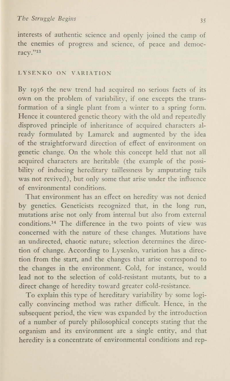 The Struggle Begiìis 35 interests of authentic science and openly joined the camp of the enemies of progress and science, of peace and democ- racy.^^ LYSENKO ON VARIATION By 1936 the new trend had acquired no serious facts of its own on the problem of variability, if one excepts the trans¬ formation of a single plant from a winter to a spring form. Hence it countered genetic theory with the old and repeatedly disproved principle of inheritance of acquired characters al¬ ready formulated by Lamarck and augmented by the idea of the straightforward direction of effect of environment on genetic change. On the whole this concept held that not all acquired characters are heritable (the example of the possi¬ bility of inducing hereditary taillessness by amputating tails was not revived), but only some that arise under the influence of environmental conditions. That environment has an effect on heredity was not denied by genetics. Geneticists recognized that, in the long run, mutations arise not only from internal but also from external conditions.^^ The difference in the two points of view was concerned \vith the nature of these changes. Mutations have an undirected, chaotic nature; selection determines the direc¬ tion of change. According to Lysenko, variation has a direc¬ tion from the start, and the changes that arise correspond to the changes in the environment. Cold, for instance, would lead not to the selection of cold-resistant mutants, but to a direct change of heredity toward greater cold-resistance. To explain this t\^e of hereditary variabilits^ by some logi¬ cally convincing method \vas rather difficult. Hence, in the subsequent period, the vie\v was expanded by the introduction of a number of purely philosophical concepts stating that the organism and its environment are a single entity, and that heredity is a concentrate of environmental conditions and rep-