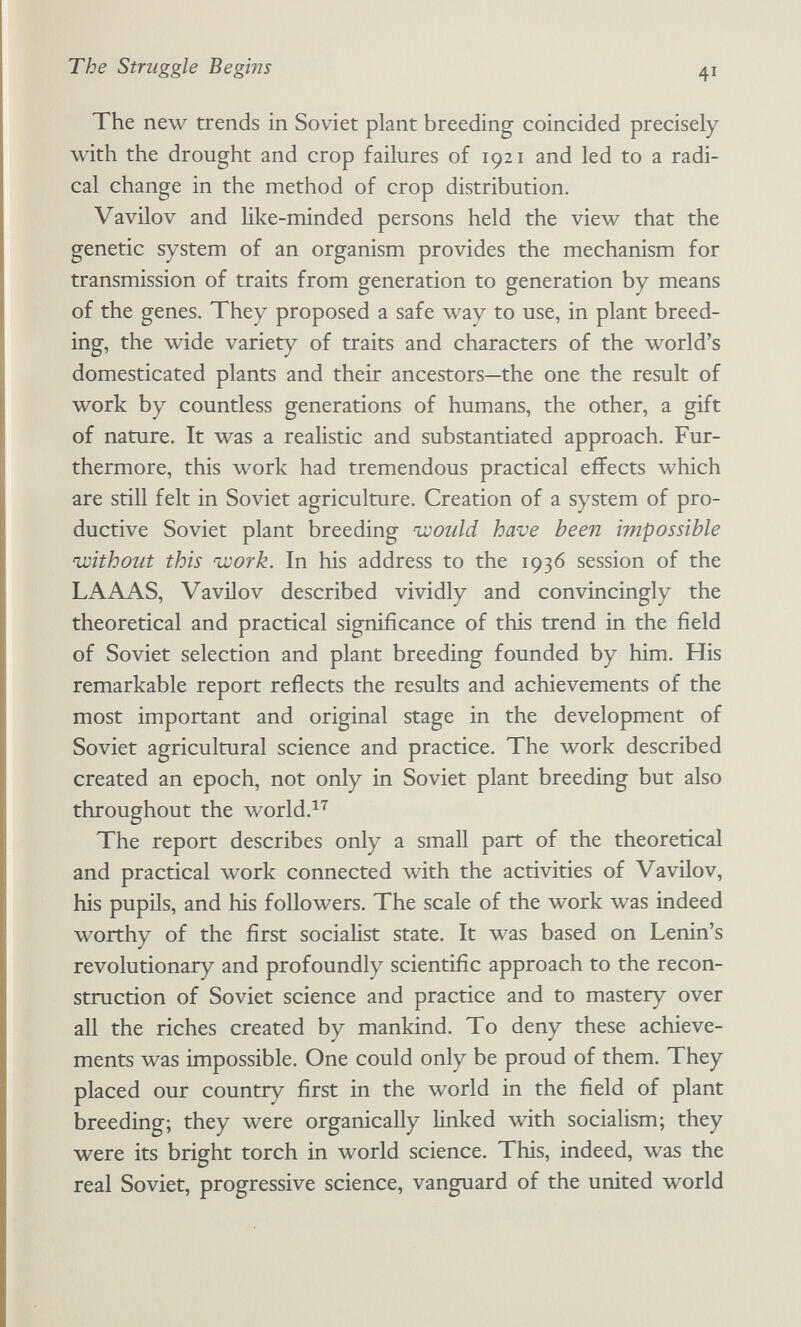 The Struggle Begins 41 The new trends in Soviet plant breeding coincided precisely with the drought and crop failures of 1921 and led to a radi¬ cal change in the method of crop distribution. Vavilov and like-minded persons held the view that the genetic system of an organism provides the mechanism for transmission of traits from generation to generation by means of the genes. They proposed a safe way to use, in plant breed¬ ing, the wide variety of traits and characters of the world's domesticated plants and their ancestors—the one the result of work by countless generations of humans, the other, a gift of nature. It was a realistic and substantiated approach. Fur¬ thermore, this work had tremendous practical effects which are still felt in Soviet agriculture. Creation of a system of pro¬ ductive Soviet plant breeding would have been impossible njoithout this ivork. In his address to the 1936 session of the LA AAS, Vavilov described vividly and convincingly the theoretical and practical significance of this trend in the field of Soviet selection and plant breeding founded by him. His remarkable report reflects the results and achievements of the most important and original stage in the development of Soviet agricultural science and practice. The work described created an epoch, not only in Soviet plant breeding but also throughout the world.^''' The report describes only a small part of the theoretical and practical work connected with the activities of Vavilov, his pupils, and his followers. The scale of the work was indeed worthy of the first socialist state. It was based on Lenin's revolutionary and profoundly scientific approach to the recon¬ struction of Soviet science and practice and to mastery over all the riches created by mankind. To deny these achieve¬ ments was impossible. One could only be proud of them. They placed our country first in the world in the field of plant breeding; they were organically linked with socialism; they were its bright torch in world science. This, indeed, was the real Soviet, progressive science, vanguard of the united world