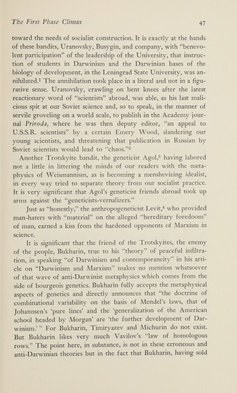 The First Phase Climax 47 toward the needs of socialist construction. It is exactly at the hands of these bandits, Uranovsky, Busygin, and company, with benevo¬ lent participation of the leadership of the University, that instruc¬ tion of students in Darwinism and the Darwinian bases of the biology of development, in the Leningrad State University, was an- nihilated.i The annihilation took place in a literal and not in a figu¬ rative sense. Uranovsky, crawling on bent knees after the latest reactionary word of scientists abroad, was able, as his last mali¬ cious spit at our Soviet science and, so to speak, in the manner of servile groveling on a world scale, to publish in the Academy jour¬ nal Priroda, where he was then deputy editor, an appeal to U.S.S.R. scientists by a certain Emery Wood, slandering our young scientists, and threatening that publication in Russian by Soviet scientists would lead to chaos.^ Another Trotskyite bandit, the geneticist Agol,^ having labored not a little in littering the minds of our readers with the meta¬ physics of Weismannism, as is becoming a menshevizing idealist, in every way tried to separate theory from our socialist practice. It is very significant that Agol's geneticist friends abroad took up arms against the geneticists-vernalizers. Just as honestly, the anthropogeneticist Levit,^ who provided man-haters with material on the alleged hereditary foredoom of man, earned a kiss from the hardened opponents of Marxism in science. It is significant that the friend of the Trotskyites, the enemy of the people, Bukharin, true to his theory of peaceful infiltra¬ tion, in speaking of Darwinism and contemporaneity in his arti¬ cle on Darwinism and Marxism makes no mention whatsoever of that wave of anti-Darwinist metaphysics which comes from the side of bourgeois genetics. Bukharin fully accepts the metaphysical aspects of genetics and directly announces that the doctrine of combinational variability on the basis of Mendel's laws, that of Johannsen's 'pure lines' and the 'generalization of the American school headed by Morgan' are 'the further development of Dar¬ winism.'  For Bukharin, Timiryazev and Michurin do not exist. But Bukharin likes very much Vavilov's law of homologous rows. The point here, in substance, is not in these erroneous and anti-Darwinian theories but in the fact that Bukharin, having sold