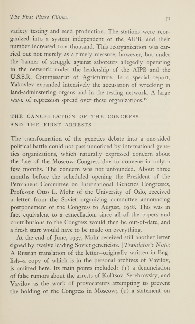 The First Phase CVmiax 51 variety testing and seed production. The stations were reor¬ ganized into a system independent of the AIPB, and their number increased to a thousand. This reorganization was car¬ ried out not merely as a timely measure, however, but under the banner of struggle against saboteurs allegedly operating in the network under the leadership of the AIPB and the U.S.S.R. Commissariat of Agriculture. In a special report, Yakovlev expanded intensively the accusation of wrecking in land-adminstering organs and in the testing network. A large wave of repression spread over these organizations.^^ THE CANCELLATION OF THE CONGRESS AND THE FIRST ARRESTS The transformation of the genetics debate into a one-sided political battle could not pass unnoticed by international gene¬ tics organizations, which naturally expressed concern about the fate of the Moscow Congress due to convene in only a few months. The concern was not unfounded. About three months before the scheduled opening the President of the Permanent Committee on International Genetics Congresses, Professor Otto L. Alohr of the University of Oslo, received a letter from the Soviet organizing committee announcing postponement of the Congress to August, 1938. This was in fact equivalent to a cancellation, since all of the papers and contributions to the Congress would then be out-of-date, and a fresh start would have to be made on ever}^thing. At the end of June, 1937, Möhr received stiH another letter signed by twelve leading Soviet geneticists. [Translatofs Note: A Russian translation of the letter—originally written in Eng¬ lish—a copy of which is in the personal archives of VavHov, is omitted here. Its main points included: (i) a denunciation of false rumors about the arrests of Kol'tsov, Serebrovsky, and Vavilov as the work of provocateurs attempting to prevent the holding of the Congress in Moscow; (2) a statement on