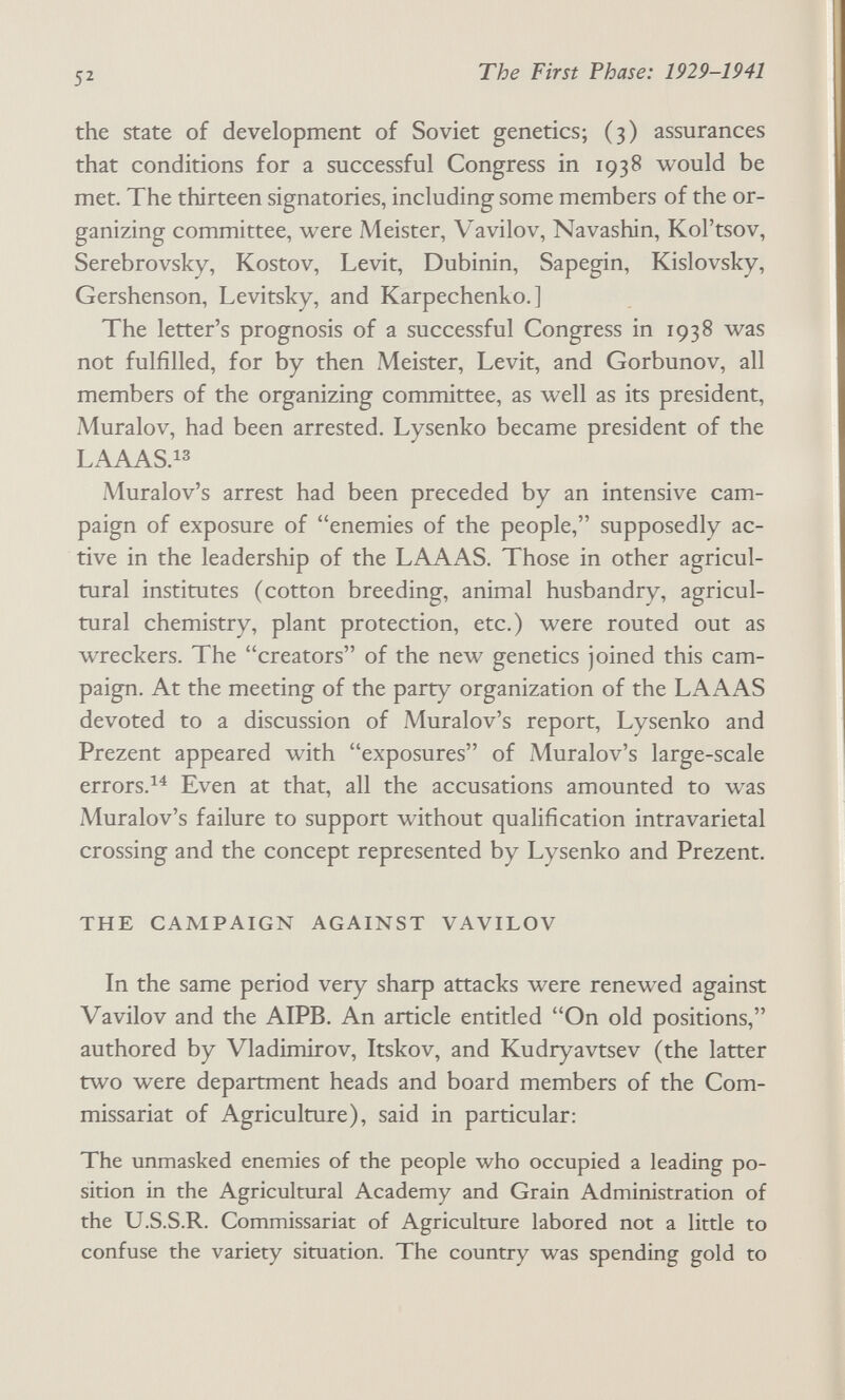 52 The First Phase: 1929-1941 the state of development of Soviet genetics; (3) assurances that conditions for a successful Congress in 1938 would be met. The thirteen signatories, including some members of the or¬ ganizing committee, were Meister, Vavilov, Navashin, Kol'tsov, Serebrovsky, Rostov, Levit, Dubinin, Sapegin, Kislovsky, Gershenson, Levitsky, and Karpechenko.] The letter's prognosis of a successful Congress in 1938 was not fulfilled, for by then Meister, Levit, and Gorbunov, all members of the organizing committee, as well as its president, Muralov, had been arrested. Lysenko became president of the LAAAS.13 Muralov's arrest had been preceded by an intensive cam¬ paign of exposure of enemies of the people, supposedly ac¬ tive in the leadership of the LAAAS, Those in other agricul¬ tural institutes (cotton breeding, animal husbandry, agricul¬ tural chemistry, plant protection, etc.) were routed out as wreckers. The creators of the new genetics joined this cam¬ paign. At the meeting of the party organization of the LAAAS devoted to a discussion of Muralov's report, Lysenko and Prezent appeared with exposures of Muralov's large-scale errors.^^ Even at that, all the accusations amounted to was Muralov's failure to support without qualification intravarietal crossing and the concept represented by Lysenko and Prezent. THE CAMPAIGN AGAINST VAVILOV In the same period very sharp attacks were renewed against Vavilov and the AIPB. An article entitled On old positions, authored by Vladimirov, Itskov, and Kudryavtsev (the latter two were department heads and board members of the Com¬ missariat of Agriculture), said in particular: The unmasked enemies of the people who occupied a leading po¬ sition in the Agricultural Academy and Grain Administration of the U.S.S.R. Commissariat of Agriculture labored not a little to confuse the variety situation. The country was spending gold to