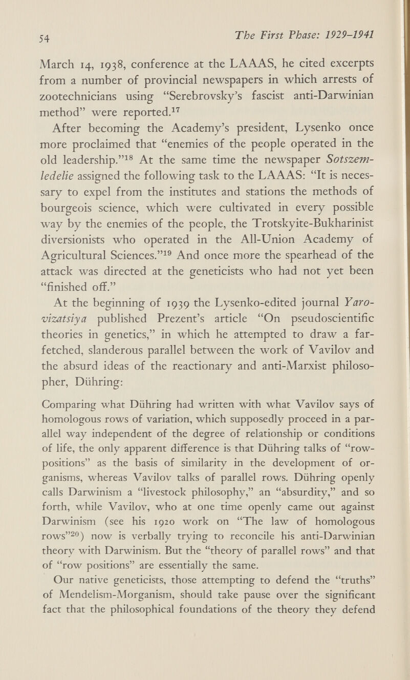 54 The First Phase: 1929-1941 March 14, 1938, conference at the LAAAS, he cited excerpts from a number of provincial newspapers in which arrests of zootechnicians using Serebrovsky's fascist anti-Darwinian method were reported.^'^ After becoming the Academy's president, Lysenko once more proclaimed that enemies of the people operated in the old leadership.^® At the same time the newspaper Sotszem- ledelie assigned the following task to the LAAAS: It is neces¬ sary to expel from the institutes and stations the methods of bourgeois science, which were cultivated in every possible way by the enemies of the people, the Trotskyite-Bukharinist diversionists who operated in the All-Union Academy of Agricultural Sciences.^^ And once more the spearhead of the attack was directed at the geneticists who had not yet been finished off. At the beginning of 1939 the Lysenko-edited journal Yaro- vizatsiya published Prezent's article On pseudoscientific theories in genetics, in which he attempted to draw a far¬ fetched, slanderous parallel between the work of Vavilov and the absurd ideas of the reactionary and anti-Marxist philoso¬ pher, Dühring: Comparing what Dühring had written with what Vavilov says of homologous rows of variation, which supposedly proceed in a par¬ allel way independent of the degree of relationship or conditions of life, the only apparent difference is that Dühring talks of row- positions as the basis of similarity in the development of or¬ ganisms, whereas Vavilov talks of parallel rows. Dühring openly calls Darwinism a livestock philosophy, an absurdity, and so forth, while Vavilov, who at one time openly came out against Darwinism (see his 1920 work on The law of homologous rows20) now is verbally trying to reconcile his anti-Darwinian theory with Darwinism. But the theory of parallel rows and that of row positions are essentially the same. Our native geneticists, those attempting to defend the truths of Mendelism-Morganism, should take pause over the significant fact that the philosophical foundations of the theory they defend