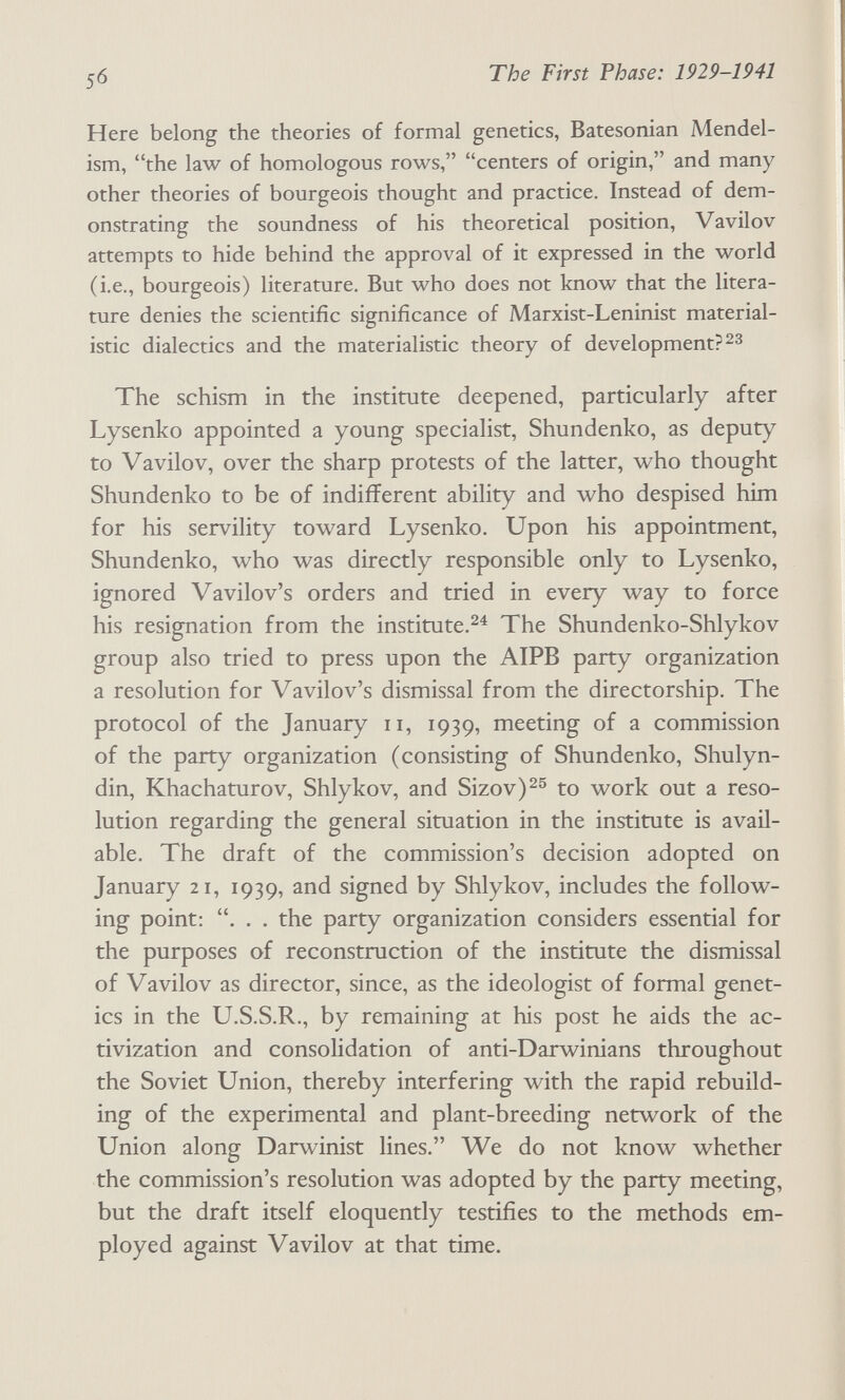 ^6 The First Phase: 1929-1941 Here belong the theories of formal genetics, Batesonian Mendel- ism, the law of homologous rows, centers of origin, and many other theories of bourgeois thought and practice. Instead of dem¬ onstrating the soundness of his theoretical position, Vavilov attempts to hide behind the approval of it expressed in the world (i.e., bourgeois) literature. But who does not know that the litera¬ ture denies the scientific significance of Marxist-Leninist material¬ istic dialectics and the materialistic theory of development? The schism in the institute deepened, particularly after Lysenko appointed a young specialist, Shundenko, as deputy to Vavilov, over the sharp protests of the latter, who thought Shundenko to be of indifferent ability and who despised him for his servility toward Lysenko. Upon his appointment, Shundenko, who was directly responsible only to Lysenko, ignored Vavilov's orders and tried in every way to force his resignation from the institute.^^ The Shundenko-Shlykov group also tried to press upon the AIPB party organization a resolution for Vavilov's dismissal from the directorship. The protocol of the January ii, 1939, meeting of a commission of the party organization (consisting of Shundenko, Shulyn- din, Khachaturov, Shlykov, and Sizov)^^ to work out a reso¬ lution regarding the general situation in the institute is avail¬ able. The draft of the commission's decision adopted on January 21, 1939, and signed by Shlykov, includes the follow¬ ing point: . . . the party organization considers essential for the purposes of reconstruction of the institute the dismissal of Vavilov as director, since, as the ideologist of formal genet¬ ics in the U.S.S.R., by remaining at his post he aids the ac- tivization and consolidation of anti-Darwinians throughout the Soviet Union, thereby interfering with the rapid rebuild¬ ing of the experimental and plant-breeding network of the Union along Darwinist lines, We do not know whether the commission's resolution was adopted by the party meeting, but the draft itself eloquently testifies to the methods em¬ ployed against Vavilov at that time.