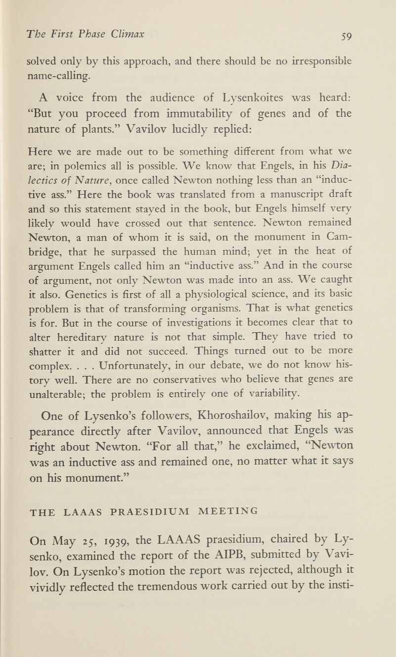 The First Phase Climax 59 solved only by this approach, and there should be no irresponsible name-calling. A voice from the audience of Lysenkoites was heard: But you proceed from immutability of genes and of the nature of plants. Vavilov lucidly replied: Here we are made out to be something different from what we are; in polemics all is possible. We know that Engels, in his Dia¬ lectics of Nature, once called Newton nothing less than an induc¬ tive ass. Here the book was translated from a manuscript draft and so this statement stayed in the book, but Engels himself very likely would have crossed out that sentence. Newton remained Newton, a man of whom it is said, on the monument in Cam¬ bridge, that he surpassed the human mind; yet in the heat of argument Engels called him an inductive ass. And in the course of argument, not only Newton was made into an ass. We caught it also. Genetics is first of all a physiological science, and its basic problem is that of transforming organisms. That is what genetics is for. But in the course of investigations it becomes clear that to alter hereditary nature is not that simple. They have tried to shatter it and did not succeed. Things turned out to be more complex. . . . Unfortunately, in our debate, we do not know his¬ tory well. There are no conservatives who believe that genes are unalterable; the problem is entirely one of variability. One of Lysenko's followers, Khoroshailov, making his ap¬ pearance directly after Vavilov, announced that Engels was right about Newton. For all that, he exclaimed, Newton was an inductive ass and remained one, no matter what it says on his monument. THE LAAAS PRAESIDIUM MEETING On May 25, 1939, the LAAAS praesidium, chaired by Ly- senko, examined the report of the AIPB, submitted by Vavi¬ lov. On Lysenko's motion the report was rejected, although it vividly reflected the tremendous work carried out by the insti-
